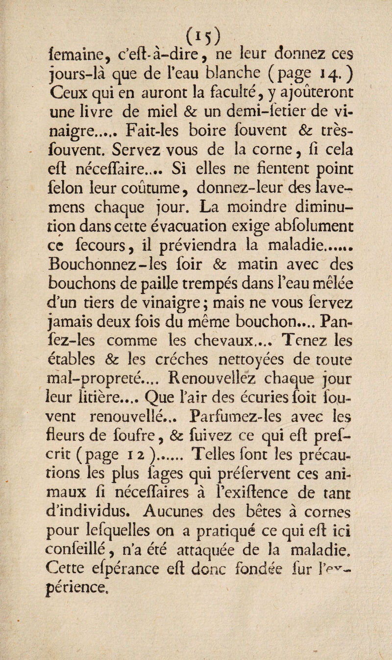 (emaine, c’eft-à-dire, ne leur donnez ces jours-là que de Feau blanche (page 14.) Ceux qui en auront la faculté, y ajoûteront une livre de miel & un demi-fetier de vi¬ naigre. Fait-les boire fouvent &: très- fouvent. Servez vous de la corne, fi cela eft néceffaire,... Si elles ne fientent point félon leur coutume, donnez-leur des lave- mens chaque jour. La moindre diminu¬ tion dans cette évacuation exige abfolument ce fecours, il préviendra la maladie,...». Bouchonnez-les foir & matin avec des bouchons de paille trempés dans l’eau mêlée d un tiers de vinaigre ; mais ne vous fervez jamais deux fois du même bouchon.... Pan- fez-les comme les chevaux,.,. Tenez les étables & les crèches nettoyées de toute mal-propreté.... Renouveliez chaque jour leur litière..,. Que Fair des écuries foit fou- vent renouvellé... Parfumez-les avec les fleurs de foufre, & fuivez ce qui eft pref¬ ait (page 12 ). Telles font les précau¬ tions les plus fages qui préfervent ces ani¬ maux fi néceffaires à l’exiftence de tant d’individus. Aucunes des bêtes à cornes pour lefquelles on a pratiqué ce qui eft ici confeillé, n’a été attaquée de la maladie. Cette efpérance eft donc fondée fur 1>V- périence.
