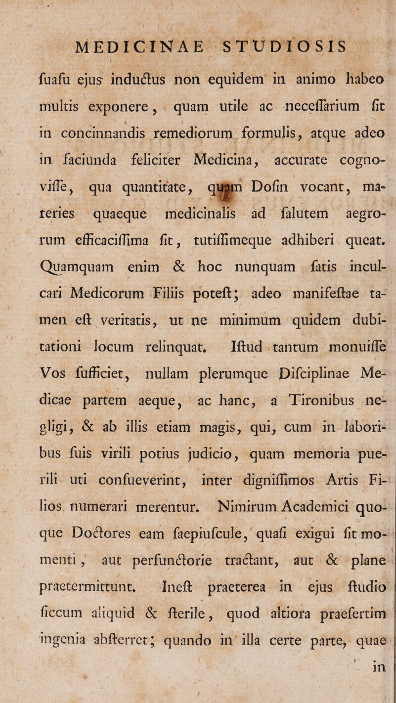 •VM . ' ■ <:f ■ fuafu ejus- induClus non equidem in animo habeo multis exponere , quam utile ac neceflarium fit in concinnandis remediorum formulis, atque adeo in faciunda feliciter Medicina, accurate cogno- v * , ^ . \ vifle, qua quantitate, qujm Dofin vocant, ma¬ teries quaeque medicinalis ad falutem aegro¬ rum efficaciflima fit, tutiflimeque adhiberi queat. Quamquam enim & hoc nunquam fatis incul¬ cari Medicorum Filiis poteft; adeo manifeftae ta¬ men eft veritatis, ut ne minimum quidem dubi¬ tationi locum relinquat* Iftud tantum monuifie Vos fufficiet, nullam plerumque Difciplinae Me¬ dicae partem aeque, ac hanc, a Tironibus ne- gligi, & ab illis etiam magis, qui, cum in labori¬ bus fuis virili potius judicio, quam memoria pue¬ rili uti confueverint, inter digniffimos Artis Fi¬ lios numerari merentur. Nimirum Academici quo¬ que DoCtores eam faepiufcule, quafi exigui fit mo- | i menti , aut perfunctorie traClant, aut & plane i praetermittunt. Inefl: praeterea in ejus fludio ficcum aliquid & fterile, quod altiora praefertim ! ingenia abfterret; quando in illa certe parte, quae j i ♦ i m