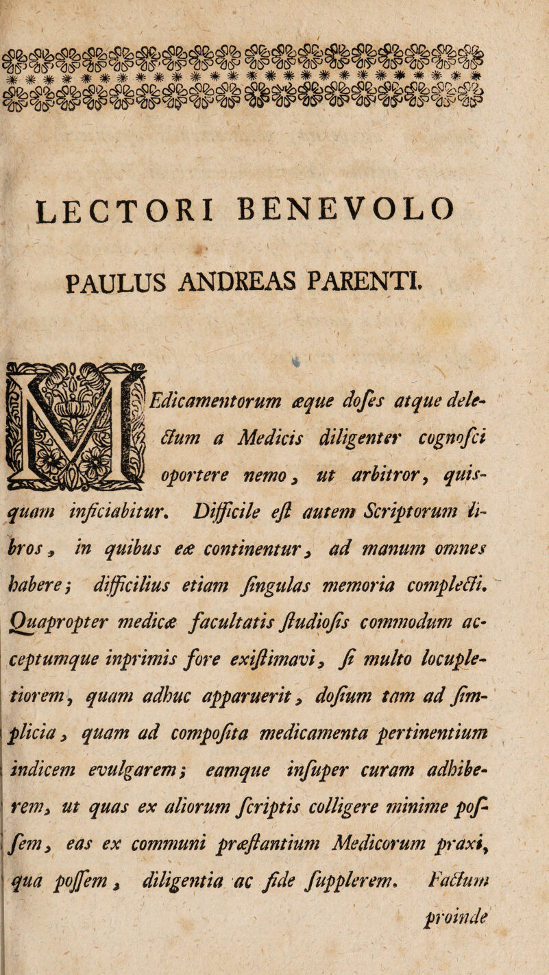 LECTORI BENEVOLO , t N . \ PAULUS ANDKEAS PARENTI. Edicamentorum aeque dofes atque dele- ttum a Medicis diligenter cognofci oportere nemo, ut arbitror, quis¬ quam inficiabitur. Difficile efl autem Scriptorum li¬ bros * in quibus eae continentur > ad manum omnes habere; difficilius etiam fingulas memoria comple cll. Quapropter medicae facultatis fludiofis commodum ac¬ ceptumque inprimis fore exiflimavi, fi multo locuple¬ tiorem7 quam adhuc apparuerit, dofium tam ad fim- i plicia ^ quam ad compofita medicamenta pertinentium \ indicem evulgarem; eamque infuper curam adhibe- ' rem> ut quas ex aliorum fcriptis colligere minime pofi \ fem, eas ex communi praeflantmn Medicorum praxiy