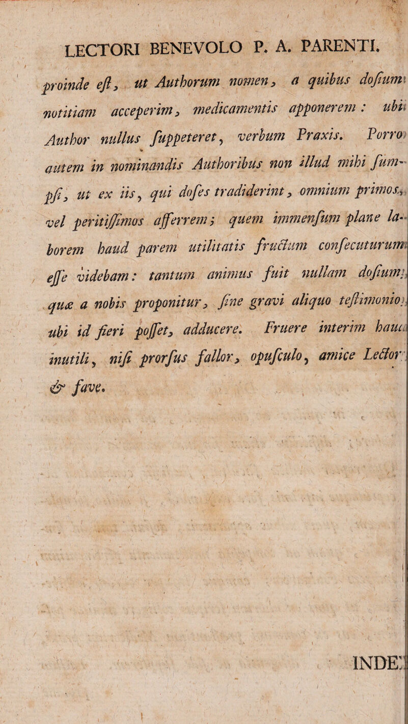 / LECTORI BENEVOLO P. A. PARENTI. V . • i / r :x* proinde efl, ut Aut horum nomen, a quibus dojium. notitiam acceperim, medicamentis apponerem: ubi■ Author nullus fuppeteret, verbum Praxis. Porro ¥ autem in nominandis Authoribus non illud mihi funi' pfi, ut ex iis, qui dofes tradiderint, omnium primos., vel peritiffimos afferrem i quem immenfum plane la¬ borem haud parem utilitatis fructum confecuturum ejje videbam t tantum animus fuit nullam dofum. qute a nobis proponitur, fine gravi aliquo teflimonio> ubi id fieri poffet, adducere. Fruere interim haiu. mutili, ni fi prorfus fallor, opufculo, amice Lettor & fave. ! inde: i