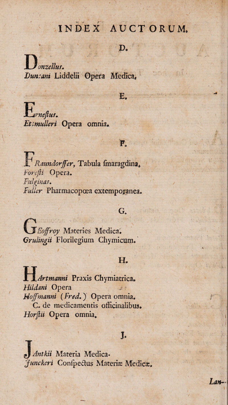 INDEX AUCTORUM, D. I) onzellus. Duncani Liddelii Opera Medica, E E. rnefiuf. Etimulleri Opera omnia. JL' Raundorffer, Tabula fmaragdina* Forefli Opera. Fuhinas. c> Fuller Pharmacopoea extemporanea. G. / Eoffroy Materies Medica. Qrulingii Florilegium Chymicum. i H H. .Art manni Praxis Chymiatrica. Hildani Opera jt Hojfmanni (Fred.) Opera omnia. C. de medicamentis officinalibus* Horflii Opera omnia. J- Antkii Materia Medica» Junckcri Conipe&us Materia Medicx. Lan-