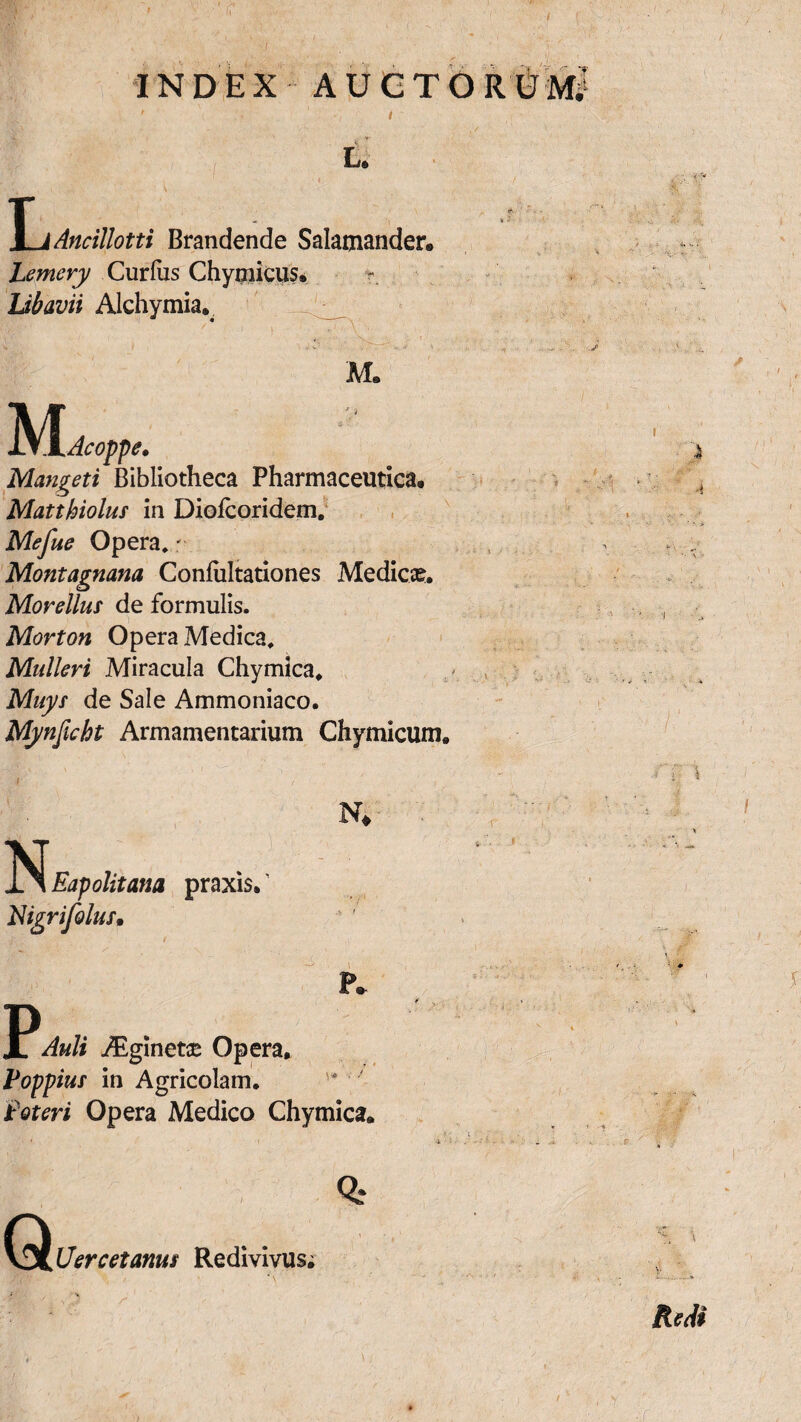 INDEX AUCTOR ' i L. ^LjAncillotti Brandende Salamander. Lemery Curfus Chyniicus. Ubavii Alchymia. M. M Acoppe. Mangeti Bibliotheca Pharmaceutica, Matthiolus in Diofcoridem. Mefue Opera,: Montagnana Coniiiltationes Medica?. Morellus de formulis. Morton Opera Medica, Mulieri Miracula Chymica. Muys de Sale Ammoniaco. Mynficht Armamentarium Chymicum. N* Eapolitana praxis. Higrifolus» p Auli Aiginetae Opera. Poppius in Agricolam. Soteri Opera Medico Chymica. * ■n i ? ? T 4 '• > ...... '... Q Uercetanus Redivivus. Redi