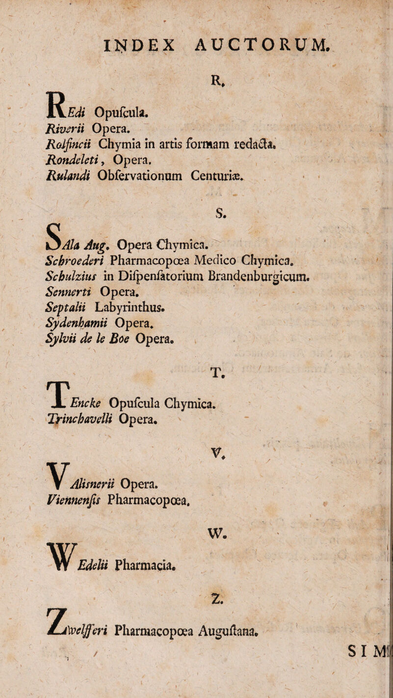 \ INDEX AUCTORUM. R. R.zy*‘ Opufciila. River ii Opera. Rolfincii Chymia in artis formam redacta. Rondeleti, Opera. Rulandi Obfervationum Centuria. S. SAh Aug. Opera Chymica. Schroederi Pharmacopcea Medico Chymica. Scbulzius in Difpenikorium Brandenburgicum. Scnncrti Opera. Septalii Labyrinthus. Sydenhamii Opera. Sylvii de le Eoe Opera® T. TiEncke Opufcula Chymica. Trinchavelli Opera. / i VAlisnerii Opera. Viennenfis Pharmacopcea. V. ¥ w. Edelii Pharmacia. z 2. y 1velfferi Pharmacopoea Auguflana. SI M'