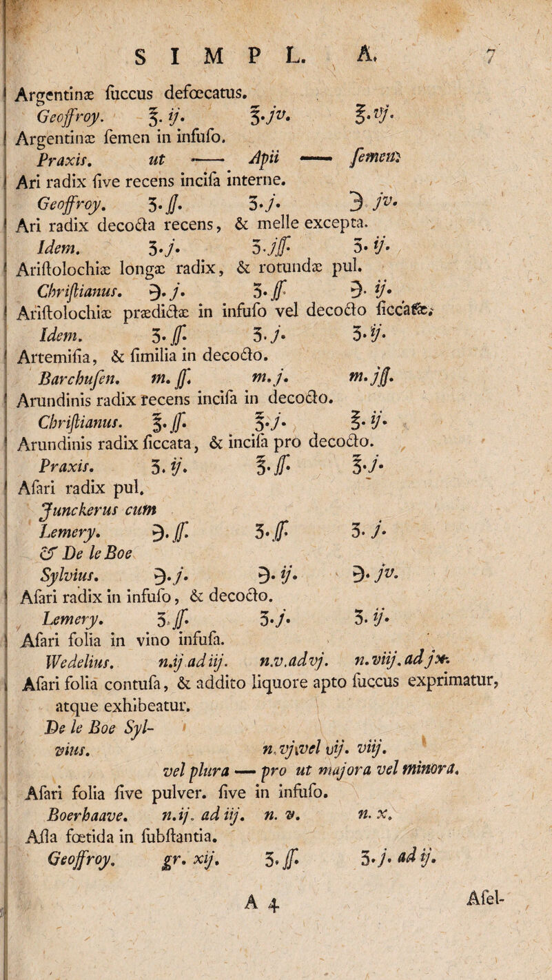 I n / s I M P L. A. 1 Argentin;e fuccus defoccatus. Geojfroy. 5. ij. 5.jv. %-Vj. ! Argentinae femen in infufo. Praxis. ut *- Apii — femen} ! Ari radix five recens incifa interne. Geojfroy. 3. jj. 53 7^* ! Ari radix decoda recens, &: meile excepta. Idem. 3> i]» ! Ariflolochiae longae radix, & rotundae pul. Cbrijlianus. 9*/. 3« jf' 3- {/'• ! Ariftolochix praedidae in infufo vel decodo liccafe' J^w. 3 • jf 5 -7* 5»‘i7* 1 Artemilia, & fimiiia in decodo. Barchufen. tn. ff* m* j. ■ Arundinis radix recens incifa in decodo. Cbrijlianus. 5. jf §• 7* ? Arundinis radix liccata, & incila pro decodo. Praxis. 5.*/* 3*7- * Afari radix pul. Junckerus cum Lemery. 5-lf 3*7* cf De leBoe Sylvius. 9./. 9« */. ' 3« jv. \ Afari radix in infufo, &: decodo. Lemery. $ejf. 3*7' 3. V* \ Afari folia in vino infufa. IVedelius. n.ijadiij. n.v.advj. n.viij.adjfr. \ Afari folia contufa, & addito liquore apto fuccus exprimatur, atque exhibeatur. De le Boe Syl¬ vius. n.vj\vcl vij• viij• vel plura — pro ut majora vel minora* , Afari folia live pulver, live in infufo. Boerbaave. n.i/\ adiij. n. v. n.x. Alia foetida in fubhantia. Geojfroy. gr. xij. 3* Jf / Afel-