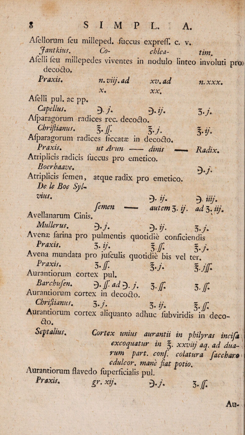 n. xxx. Alellorum fieu milleped. luccus exprefT. c. v. Jantkius. Co- ehlea- tim. Afeliifeu millcpedes viventes in nodulo linteo involuti pro decodo. Praxis, n. viij. ad xv. ad x, xx. Afelli pul. ac pp. CapeIlus, 3. j\ /y. Alparagorum radices rec. decodo. Chrifiianus, 5. (]] §.y, Afparagorum radices liccatx in decodo, Praxis• ut Arttn -—— dinis «—- Atriplicis radicis luccus pro emetico. Boerhaave, Atriplicis femen, atque radix pro emetico. De le Boe Syl■» W*. g. y 3*y« */•• Radix. 9-/ ’• M « 9- «?■ 5. y. ^ 3. //y. femen -—- Avellanarum Cinis, Mulierui. g.y. 9. ij. 5. /. Avens farina pro pulmentis quotidie conficiendis /W. 3. */. lf j.y. Avena mundata pro jufculis quotidie bis vel ter. Praxtt. 5 -f l.j. l.jf Aurantiorum cortex pul. Barchufen. %(f. 3./T Aurantiorum cortex in decodo. Chrifiianus, 3.7. 3.1/. f Aurantiotum cortex aliquanto adhuc liibviridis in deco- do. Septalius. Cortex unius aurantii in philyras incifa excoquatur in 3. xxzw/ part. conf. colatura facchara edulcor, mane fiat potio. Aurantiorum ilavedo fuperficialis pul. Pwi/. JT.W/. 9./. 3.^; Au-