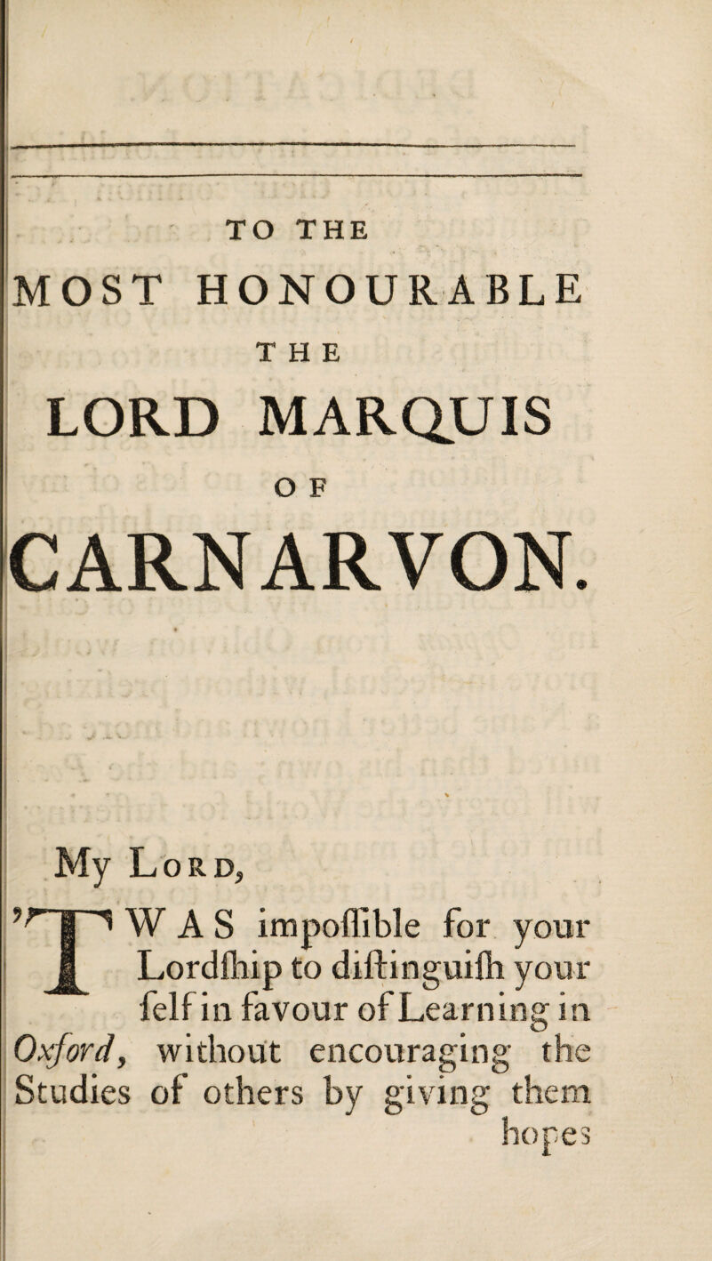 MOST HONOURABLE THE LORD MARQUIS Ο E CARNARVON. My Lord, TW A S impoffible for your Lordihip to diftinguifh your felf in favour of Learning in Oxjordj without encouraging the Studies of others by giving them hopes