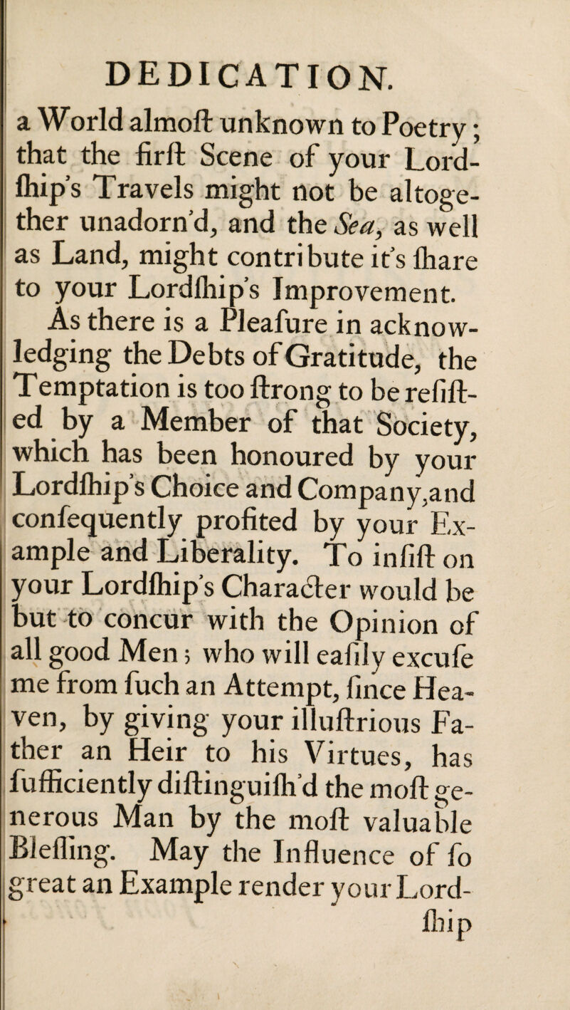 a World almoil unknown to Poetry; that the firil Scene of your Lord¬ ihip’s Travels might not be altoge¬ ther unadorn’d, and the Sea, as well as Land, might contribute its lhare to your Lor dihips Improvement. As there is a Pleafure in acknow¬ ledging the Debts of Gratitude, the Temptation is too ftrong to be refill¬ ed by a Member of that Society, which has been honoured by your Lordihip’s Choice and Company,and confequently profited by your Ex¬ ample and Liberality. To infill on your Lordihip’s Character would be but to concur with the Opinion of all good Men 5 who will eafily excufe me from fuch an Attempt, fince Hea- ven, by giving your illuilrious Fa¬ ther an Heir to his Virtues, has fufficiently diilinguilh’d the moil ge¬ nerous Man by the moil valuable Blefling. May the Influence of fo great an Example render yourLord- iliip N ■V t