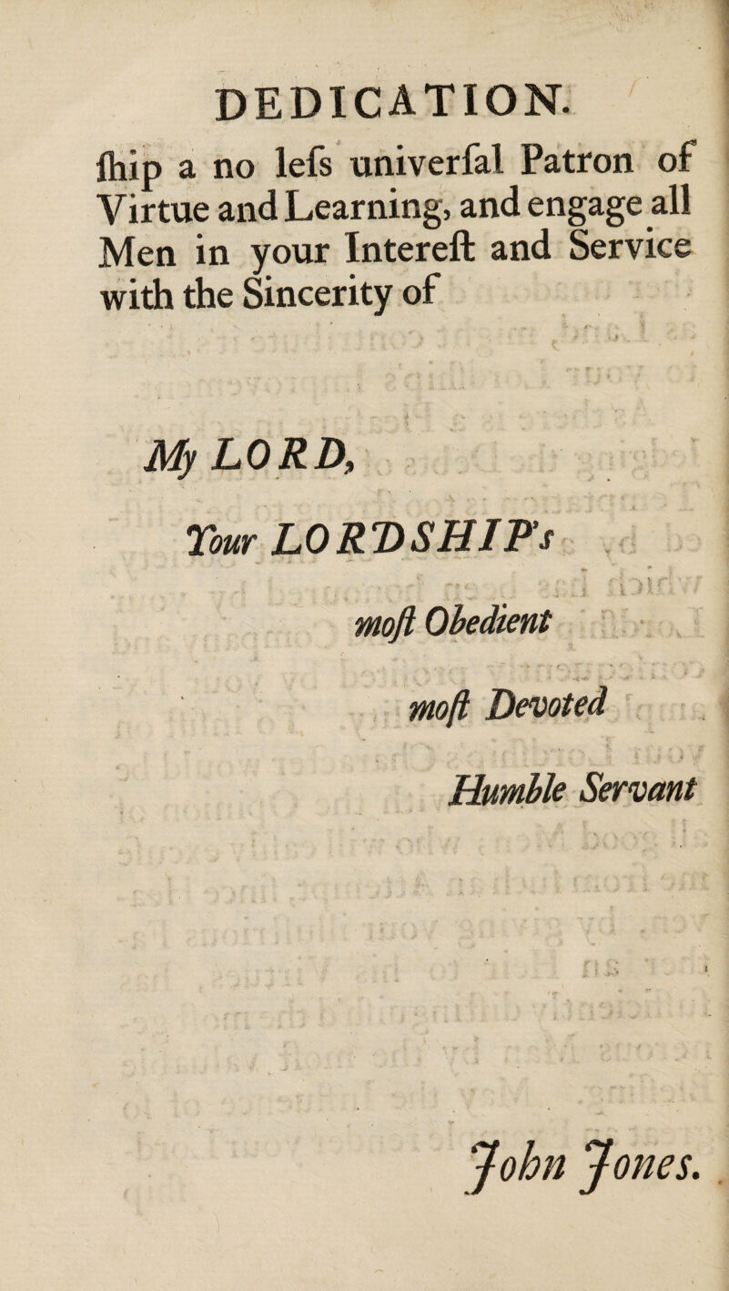 ftiip a no lefs univerfal Patron of Virtue and Learning, and engage all Men in your Intereft and Service with the Sincerity of My LORD, Tour LORDSHIP’s ·*. * λ r! ft* t 8J rl i nt Moft Obedient Μοβ Devoted ■ I ·. ί fr · * . Humble Servant John Jones.