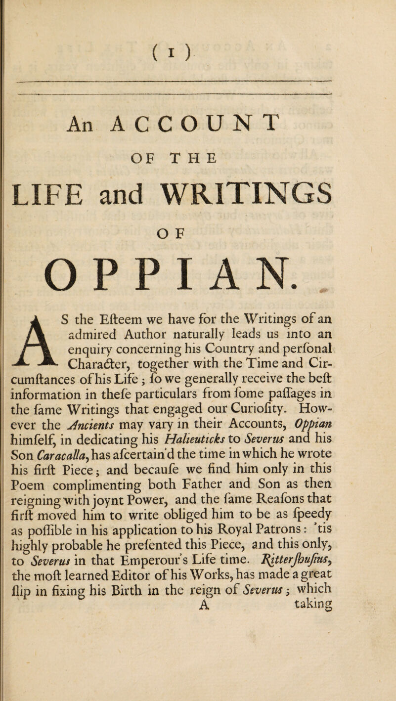 An ACCOUNT OF T Η E LIFE and WRITINGS O F Ο P P 1 A N. AS the Efteem we have for the Writings of an admired Author naturally leads us into an enquiry concerning his Country and peribnal Character, together with the Time and Cir- cumftances of his Life; fo we generally receive the belt information in thefe particulars from fome paffages in the fame Writings that engaged our Curiofity. How¬ ever the Jncients may vary in their Accounts, Oppian himfelf, in dedicating his Halieuticks to Severn* and his Son Caracalla, has afcertain’d the time in which he wrote his firft Piece; and becauie we find him only in this Poem complimenting both Father and Son as then reigning with joynt Power, and the fame Reaionsthat firft moved him to write obliged him to be as ipeedy as poffible in his application to his Royal Patrons: ’tis highly probable he preiented this Piece, and this only, to Severus in that Emperour’s Life time. Ritterfttupus, the moft learned Editor of his Works, has made a great flip in fixing his Birth in the reign of Severus; which A taking