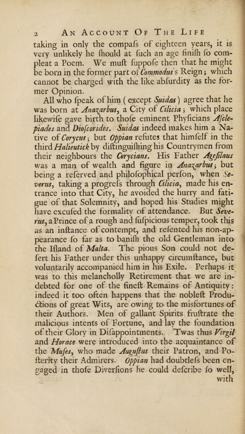 taking in only the compafs of eighteen years, it is very unlikely he ihould at iiich an age finiih fo com- pleat a Poem. We mud fuppofe then that he might be born in the former part oiCommodus s Reign; which cannot be charged with the like abfurdity as the for¬ mer Opinion. Ail who fpeak of him ( except Suidas) agree that he was born at Ana^arbus^ a City of Cilicia $ which place likewife gave birth to thofe eminent Phyficians Afcle- piades and Diofcorides. Suidas indeed makes him a Na¬ tive of Cory cm; but Oppian refutes that himfelf in the third Halieutick by diftinguiiliing his Countrymen from their neighbours the Corycians. His Father Agefilaus was a man of wealth and figure in Ana^arbus; but being a referved and philofophical perfon, when Se- veruSj taking a progrefs through Cilicia, made his en¬ trance into that City, he avoided the hurry and fati¬ gue of that Solemnity, and hoped his Studies might have excufed the formality of attendance. But Seve- rmr, a Prince of a rough and fufpicious temper, took this as an inftance of contempt, and reiented his non-ap¬ pearance fo far as to baniih the old Gentleman into the Ifland of Malta. The pious Son could not de- fert his Father under this unhappy circurnftance, but voluntarily accompanied him in his Exile. Perhaps it was to this melancholly Retirement that we are in¬ debted for one of the fineit Remains of Antiquity: indeed it too often happens that the nobleft Produ¬ ctions of great Wits, are owing to the misfortunes of their Authors. Men of gallant Spirits fruftrate the malicious intents of Fortune, and lay the foundation of their Glory in Difappointments. Twas thus Virgil and Horace were introduced into the acquaintance of the Mufes, who made Augufius their Patron, and Po¬ sterity their Admirers. Oppian had doubtlefs been en¬ gaged in thofe Diverfions he could defcribe fo well, with