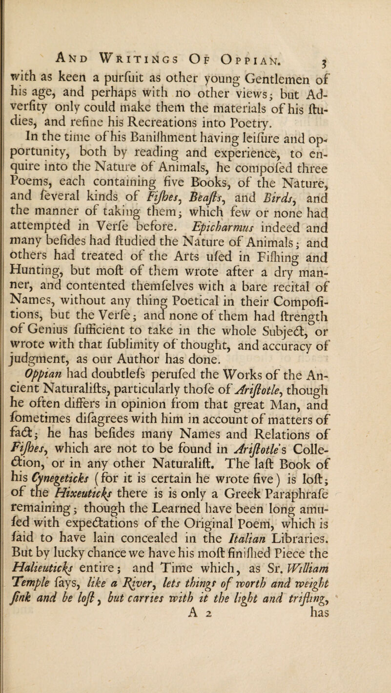 with as keen a purfuit as other young Gentlemen of his age, and perhaps with no other views* but Ad- verfity only could make them the materials of his ftu- dies, and refine his Recreations into Poetry. In the time of his Baniihment having leiiure and op* portunity, both by reading and experience, to en¬ quire into the Nature of Animals, he compofed three Poems, each containing five Books, of the Nature, and feveral kinds of Fifioes^ Beafis, and Birds, and the manner of taking them; which few or none had attempted in Verfe before. Epicharmus indeed and many befides had ftudied the Nature of Animals; and others had treated of the Arts uied in Fiihing and Hunting, but moil of them wrote after a dry man¬ ner, and contented themfelves with a bare recital of Names, without any thing Poetical in their Compofi- tions, but the Verfe; and none of them had ftrength of Genius fufficient to take in the whole Subject, or wrote with that fublimity of thought, and accuracy of judgment, as our Author has done. Oppian had doubtlefs perufed the Works of the An¬ cient Naturalifls, particularly thofe of Ariftotle, though he often differs in opinion from that great Man, and fometimes difagrees with him in account of matters of fait; he has befides many Names and Relations of Fijhesy which are not to be found in Arifiotle s Colle¬ ction, or in any other Naturalift. The laft Book of his Cynegeticks (for it is certain he wrote five) is loft; of the Hixeutichs there is is only a Greek Paraphrafe remaining; though the Learned have been long amu- fed with expectations of the Original Poem, which is faid to have lain concealed in the Italian Libraries. But by lucky chance we have his moil finifhed Piece the Halieuticks entire; and Time which, as Sr. William Temple fays, like a Fiver, lets things of worth and weight fink and he lofi, but carries with it the light and trifling, A 2 has