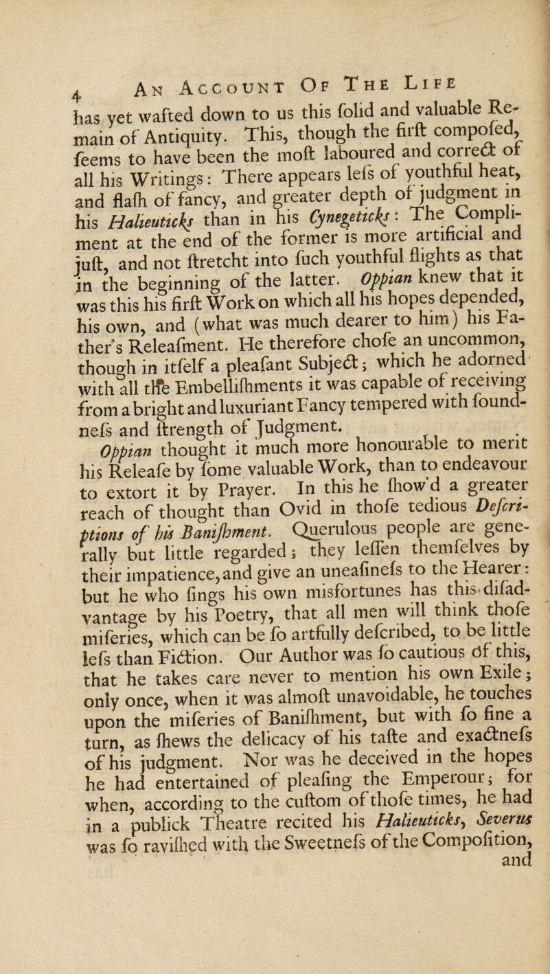 has vet wafted down to us this folid and valuable Re¬ main of Antiquity. This, though the firft comptfed, feems to have been the mod laboured and correct or all his Writings: There appears leis of youthful heat, and flaih of fancy, and greater depth of judgment m his Halieuticks than in his Cynegetick? ■ The Oompli- ment at the end of the former is more artificial and juft, and not ftretcht into fuch youthful flights as that in the beginning of the latter. Oppian knew that it was this his firft Work on which all his hopes depended, his own, and (what was much dearer to him; his ba¬ thers Releafment. He therefore chofe an uncommon, though in itfelf a pleafant Subject; which he adorned· with all tire Embelliihments it was capable of receiving from a bright and luxuriant Fancy tempered with iound- nefs and ikrength of Judgment. Oppian thought it much more honourable to merit his Releafe by fome valuable Work, than to endeavour to extort it by Prayer. In this he ihowd a gi eater reach of thought than Ovid in thofe tedious Defcri- ptions of his Banipment. Querulous people are gene¬ rally but little regarded; they leffen themfelves by their impatience, and give an uneafinefs to the rlearer: but he who lings his own misfortunes has this-difad- vantage by his Poetry, that all men will think thofe miferies, which can be ib artfully defcribed, to be little lefs than Fidtion. Our Author was ίο cautious of this, that he takes care never to mention his own Exile; only once, when it was almoft unavoidable, he touches upon the miferies of Banifhment, but with ib fine a turn, as fhews the delicacy of his tafte and exadtneis of his judgment. Nor was he deceived in the hopes he had entertained of pleafing the Emperotn; for when, according to the cuftom of thole times, he had in a publick Theatre recited his Halieuticks, Severn* was fo raviihed with the Sweetnefs of the Compofition, • λ /I