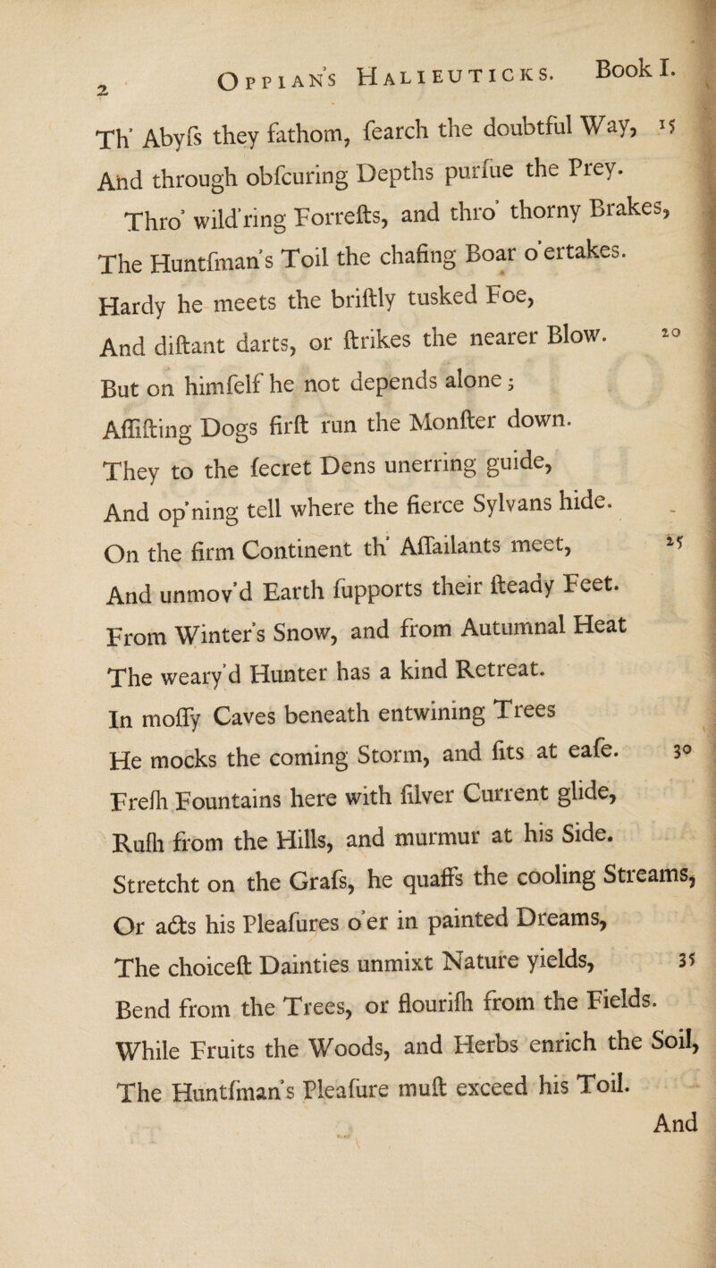 Book I. Oppians Halieuticks. Th’ Abyfs they fathom, fearch the doubtful Way, 15 And through obfcuring Depths purine the Prey. Thro’ wild'ring Forfeits, and thro' thorny Brakes, The Huntfmans Toil the chafing Boar oertakes. Hardy he meets the briftly tusked Foe, And diftant darts, or ftrikes the nearer Blow. But on himfelf he not depends alone; Affifting Dogs firft run the Monfter down. They to the iecret Dens unerring guide, And op’ning tell where the fierce Sylvans hide. On the firm Continent th AiTailants meet, *5 And unmov'd Earth fupports their fteady Feet. From Winter’s Snow, and from Autumnal Heat The weary d Hunter has a kind Retreat. In moffy Caves beneath entwining Trees He mocks the coming Storm, and fits at eafe. 3° Freili Fountains here with filver Current glide, Ruih from the Hills, and murmur at his Side. Stretcht on the Grafs, he quaffs the cooling Streams, Or aits his Pleafures o er in painted Dreams, The choiceft Dainties unmixt Nature yields, 3? Bend from the Trees, or flourifh from the Fields. While Fruits the Woods, and Herbs enrich the Soil, The Huntfmans Pleafiire muff exceed his Toil.