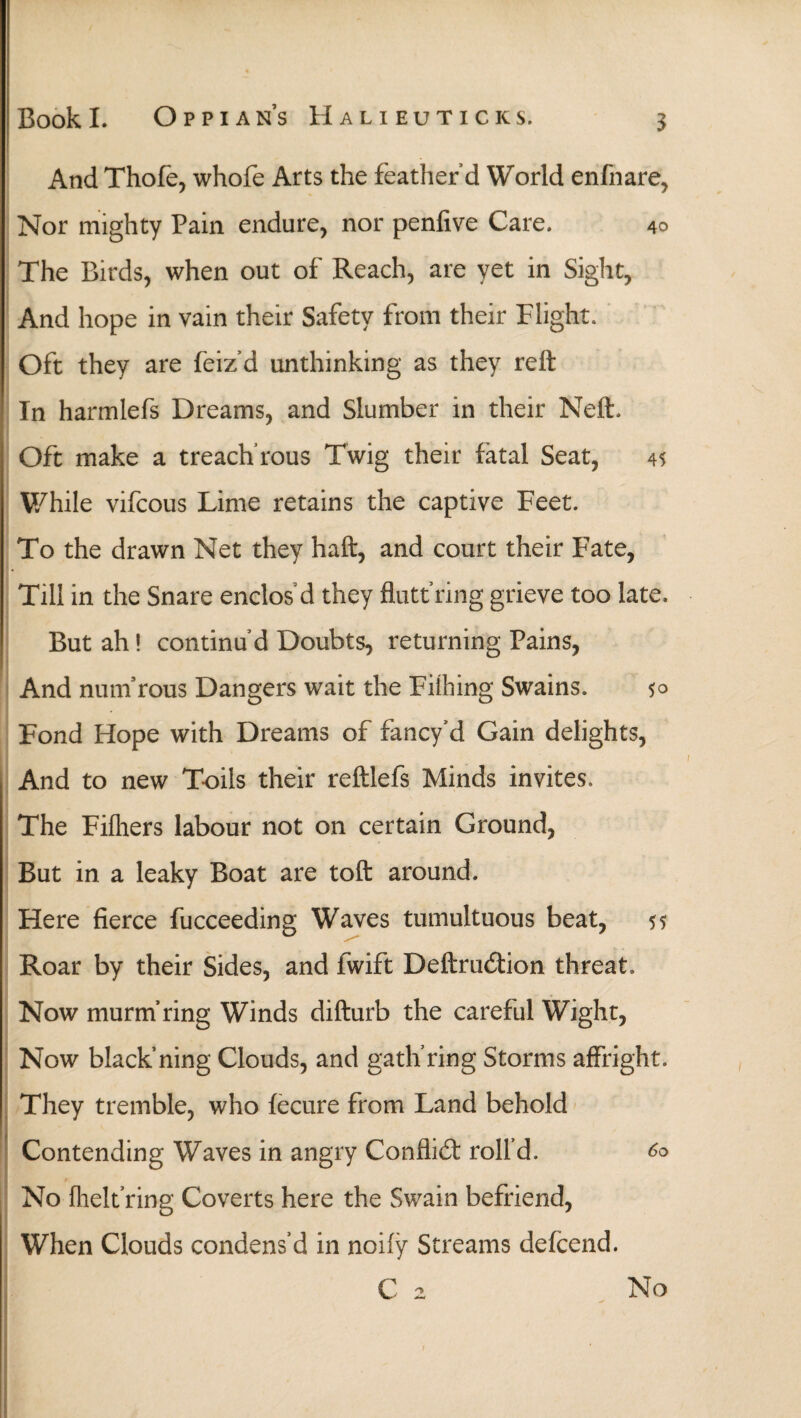 And Thofe, whole Arts the feather’d World enfnare, Nor mighty Pain endure, nor penfive Care. 40 The Birds, when out of Reach, are yet in Sight, And hope in vain their Safety from their Flight. Oft they are feiz’d unthinking as they reft In harmlefs Dreams, and Slumber in their Neft. Oft make a treach'rous Twig their fatal Seat, 45 While vifcous Lime retains the captive Feet. To the drawn Net they haft, and court their Fate, « Till in the Snare enclos d they flutt’ring grieve too late. But ah! continu’d Doubts, returning Pains, And num’rous Dangers wait the Fiihing Swains. 5° Fond Hope with Dreams of fancy’d Gain delights, And to new Toils their reftlefs Minds invites. The Fiihers labour not on certain Ground, But in a leaky Boat are toft around. Here fierce fucceeding Waves tumultuous beat, 55 Roar by their Sides, and fwift Deftrudion threat. Now murm’ring Winds difturb the careful Wight, Now black’ning Clouds, and gath’ring Storms affright. They tremble, who fecure from Land behold Contending Waves in angry Conflid roll’d. 60 No ihelfring Coverts here the Swain befriend, When Clouds condens’d in noiiy Streams defcend. No