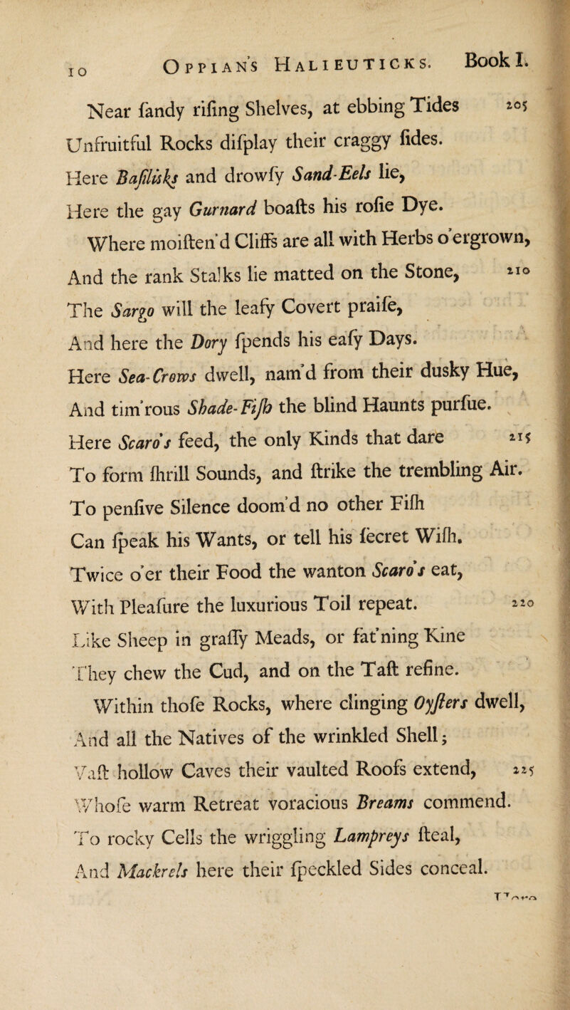 Near fandy rifing Shelves, at ebbing Tides 2,05 Unfruitful Rocks difplay their craggy fides. Here Bafiluks and drowfy Sand-Eels lie, Here the gay Gurnard boafts his rofie Dye. Where moiften d Cliffs are all with Herbs o ergrown, And the rank Stalks lie matted on the Stone, *1® The Sargo will the leafy Covert praife, And here the Dory fpends his eaiy Days. Here Sea-Crows dwell, namd from their dusky Hue, - r ■ r And tim rous Shade- Fijh the blind Haunts puriiie. Here Scare’s feed, the only Kinds that dare 11 i To form ihrill Sounds, and ftnke the trembling Air. To penfive Silence doom’d no other Fiih Can ipeak his Wants, or tell his iecret Wiih. Twice o’er their Food the wanton Scare's eat, With Pleafure the luxurious Toil repeat. Like Sheep in graffy Meads, or fat’ning Kine They chew the Cud, and on the Taft refine. Within thofe Rocks, where clinging Oyfiers dwell, And all the Natives of the wrinkled Shell; Vaft hollow Caves their vaulted Roofs extend, 225 Whole warm Retreat voracious Breams commend. To rocky Cells the wriggling Lampreys fteal, And Mackrcls here their fpeckled Sides conceal. TTo t*o