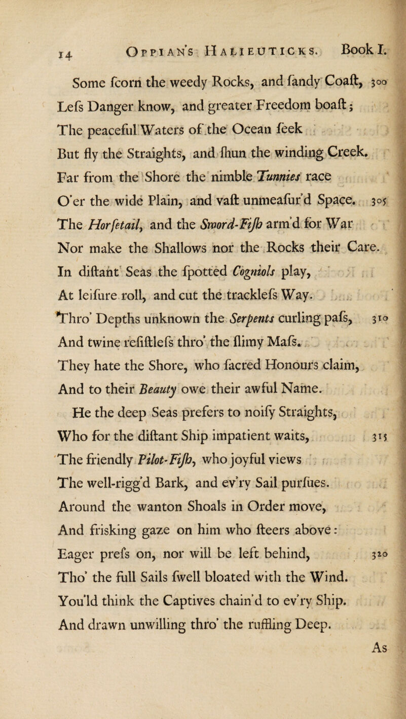 14* Some fcorn the weedy Rocks, and fandy Coaft, 300 Lefs Danger know, and greater Freedom boaft 3 The peaceful Waters of the Ocean feek But fly the Straights, and ihun the winding Creek. Far from the Shore the nimble Tunnies race O’er the wide Plain, and vaft unmeafur’d Space. 305 The Horfetail, and the Sword-Πβ) arm’d for War Nor make the Shallows nor the Rocks their Care. / In diftant Seas the fpotted Cogniols play, At leifure roll, and cut the tracklefs Way. Thro’ Depths unknown the Serpents curling pafs, 310 And twine reliftlefs thro* the flimy Mafs. They hate the Shore, who facred Honours claim, And to their Beauty owe their awful Name. He the deep Seas prefers to noiiy Straights, Who for the diftant Ship impatient waits, 31? The friendly Pilot· Fijh, who joyful views The well-rigg’d Bark, and ev ry Sail purfues. Around the wanton Shoals in Order move, And frisking gaze on him who fteers above : Eager prefs on, nor will be left behind, 320 Tho’ the full Sails fwell bloated with the Wind. You Id think the Captives chain’d to ev’ry Ship. And drawn unwilling thro’ the ruffling Deep. As