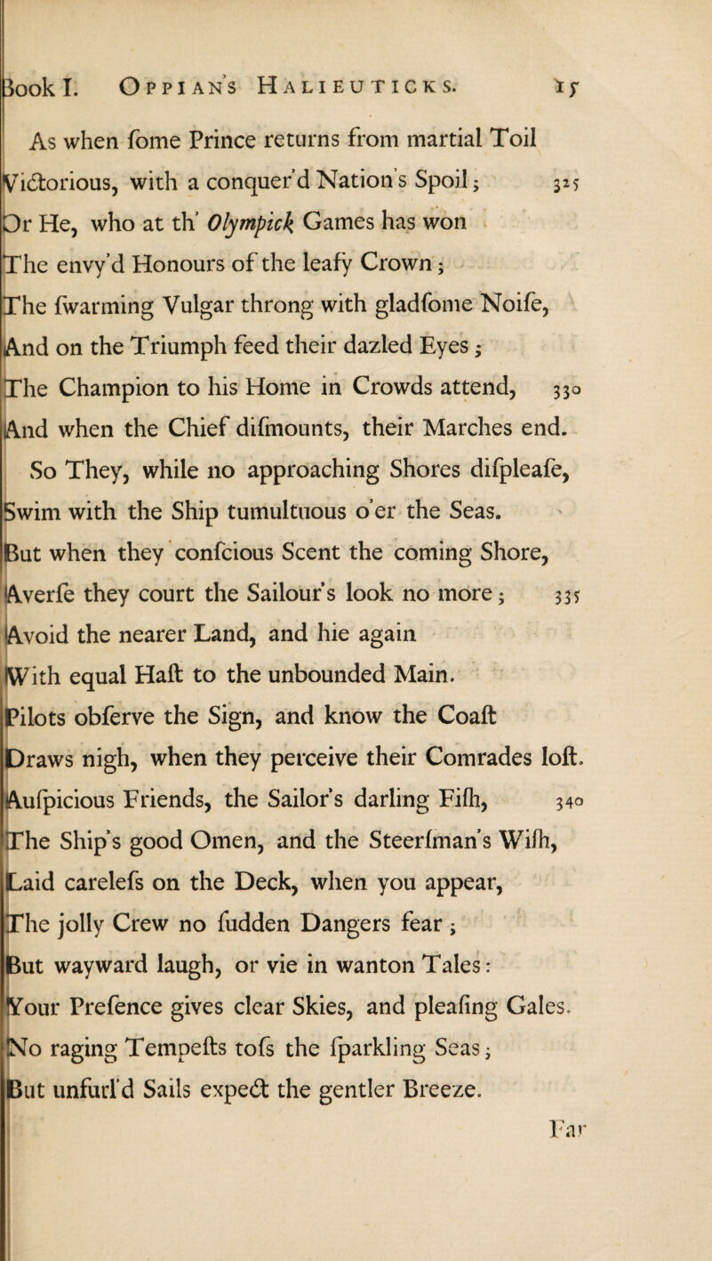 As when fome Prince returns from martial Toil Victorious, with a conquerd Nations Spoil; 325 Or He, who at th Olympick Games has won The envy’d Honours of the leafy Crown; The (warming Vulgar throng with gladfome Noife, And on the Triumph feed their dazled Eyes; The Champion to his Home in Crowds attend, 330 And when the Chief difmounts, their Marches end. So They, while no approaching Shores difpleafe, Swim with the Ship tumultuous o’er the Seas. But when they confcious Scent the coming Shore, Averie they court the Sailour’s look no more; $35 Avoid the nearer Land, and hie again IWith equal Haft to the unbounded Main. Pilots obferve the Sign, and know the Coaft Draws nigh, when they perceive their Comrades loft. Auipicious Friends, the Sailor’s darling Fiih, 340 The Ship’s good Omen, and the Steeriman’s Wiih, Laid carelefs on the Deck, when you appear, The jolly Crew no fudden Dangers fear ; But wayward laugh, or vie in wanton Tales: Your Prefence gives clear Skies, and pleafing Gales. !NTo raging Tempefts tofs the fparkling Seas, But unfurl’d Sails expert the gentler Breeze.