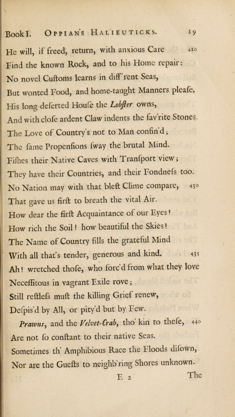 He will, if freed, return, with anxious Care 41° Find the known Rock, and to his Home repair: No novel Cuftoms learns in diff rent Seas, But wonted Food, and home-taught Manneis pleafe. His long deferted Houfe the Lobfier owns, And with clofe ardent Claw indents the fav'rite Stones, The Love of Country's not to Man confin'd, The fame Propenfions fway the brutal Mind. Fiihes their Native Caves with Tranfport view; They have their Countries, and their Fondneis too. No Nation may with that bleft Clime compare, 45° That gave us firft to breath the vital Air. How dear the firft Acquaintance of our Eyes! How rich the Soil! how beautiful the Skies! The Name of Country fills the grateful Mind With all that's tender, generous and kind. 43? Ah! wretched thofe, who foredfrom what they love Neceffitous in vagrant Exile rove; Still reftlefs muft the killing Grief renew, Deipis’d by All, or pity’d but by Few. Prawns, and the Velvet-Crab, tho kin to thefe, 44° Are not fo conftant to their native Seas. Sometimes th Amphibious Race the Floods uifown, Nor are the Guefts to neighb’ring Shores unknown. E 2' The