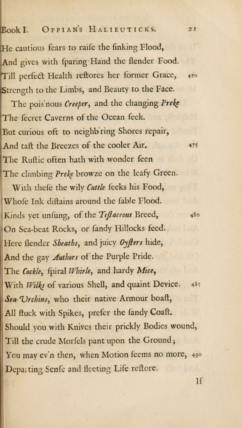 He cautious fears to raife the finking Flood, And gives with fparing Hand the (lender Food. Till pcrfedt Health reftores her former Grace, 47° Strength to the Limbs, and Beauty to the Face. The pois'nous Creeper, and the changing Preke The fecret Caverns of the Ocean feek. But curious oft to neighb’ring Shores repair, And tail the Breezes of the cooler Air. 47? The Ruftic often hath with wonder feen 'The climbing Preke browze on the leafy Green. With thefe the wily Cuttle feeks his Food, Whofe Ink diftains around the fable Flood. Kinds yet unfung, of the Teflaceous Breed, 4S0 On Sea-beat Rocks, or fandy Hillocks feed. ( Here ilender Sheaths, and juicy Oyfiers hide. And the gay Authors of the Purple Pride. The Cockle, fpiral Whirle, and hardy Mice, With Wilks of various Shell, and quaint Device. 48? Sea-Urchins^ who their native Armour boaft, All ftuck with Spikes, prefer the fandy Coaft. Should you with Knives their prickly Bodies wound, Till the crude Morfels pant upon the Ground; You may ev’n then, when Motion feems no more, 49° Departing Senie and fleeting Life reitore. If