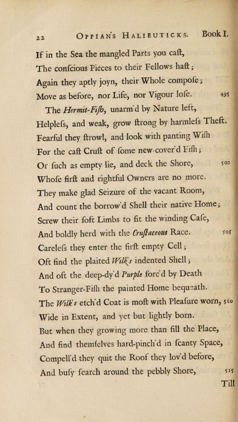 If in the Sea the mangled Parts you call, The conlcious Pieces to their Fellows haft; Again they aptly joyn, their Whole compote j Move as before, nor Life, nor Vigour lole. 495 The Hermit-Fifi.>, unarm’d by Nature left, Helplefs, and weak, grow ftrong by harmleis Theft. Fearful they ftrowl, and look with panting Wiih For the caft Cruft of fome new-cover’d Fiih; Or fuch as empty lie, and deck the Shore, $°° Whole firft and rightful Owners are no more. They make glad Seizure of the vacant Room, And count the borrow’d Shell their native Home; Screw their loft Limbs to fit the winding Cafe, And boldly herd with the Crufiaceous Race. ?°f Carelefs they enter the firft empty Cell; Oft find the plaited Wilkj indented Shell; And oft the deep-dy’d Purple forc’d by Death To Stranger-Fiih the painted Home bequeath. \ The Wilier etch’d Coat is moft with Pleafure worn, 510 Wide in Extent, and yet but lightly born. But when they growing more than fill the Place, And find themfelves hard-pinch’d in fcanty Space, Compell’d they quit the Roof they lov’d before, And bufy fearch around the pebbly Shore, 515 Till