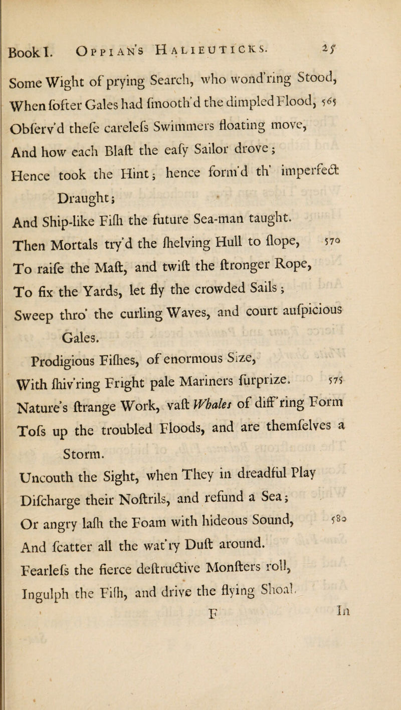 Some Wight of prying Search, who vvond ring Stood, When fofter Gales had fmooth'd the dimpled Flood, 5*5 Obferv’d thele carelefs Swimmers floating move, And how each Blaft the eafy Sailor drove; Hence took the Hint; hence form'd th' imperfecl·. Draught; And Ship-like Fiih the future Sea-man taught. Then Mortals try'd the (helving Hull to ilope, 570 To raife the Mail:, and twift the ftronger Rope, To fix the Yards, let fly the crowded Sails; Sweep thro’ the curling Waves, and court aufpicious Gales. Prodigious Fillies, of enormous Size, With ihiv’ring Fright pale Mariners furprize. 575 Nature’s ftrange Work, vaft Whales of diff'ring Form Tofs up the troubled Floods, and are themfelves a Storm. Uncouth the Sight, when They in dreadful Play Difcharge their Noftrils, and refund a Sea; Or angry laih the Foam with hideous Sound, And fcatter all the wat'ry Duft around. Fearlels the fierce deftrudtive Monfters iol!, Ingulph the Fiih, and drive the flying Shoal. F In