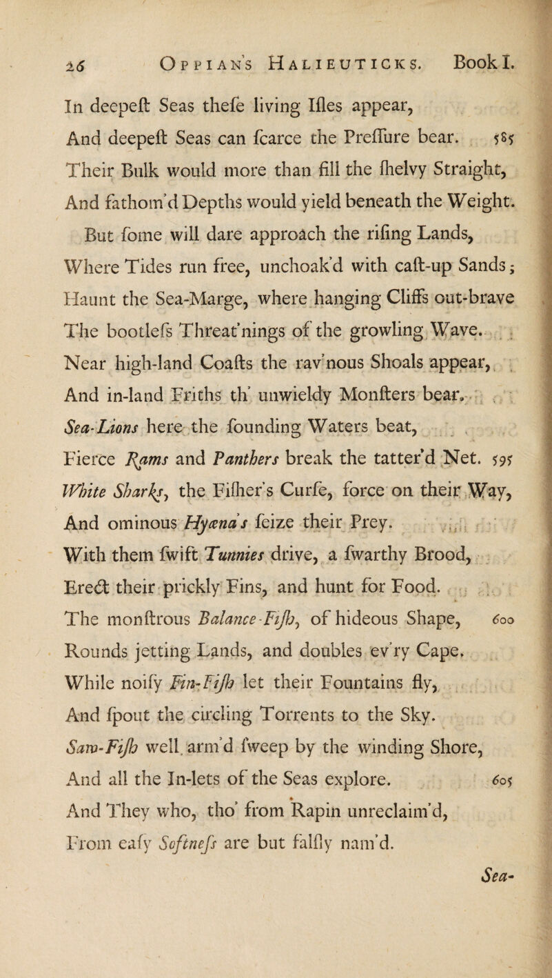 In deepeft Seas thefe living Hies appear, And deepeft Seas can fcarce the Preilure bear. $8* Their Bulk would more than fill the ihelvy Straight, And fathom’d Depths would yield beneath the Weight. But fome will dare approach the riling Lands, Where Tides run free, unchoak’d with caft-up Sands; Haunt the Sea-Marge, where hanging Cliffs out-brave The bootlefs Threat nings of the growling Wave. Near high-land Coafts the rav’nous Shoals appear, And in-land Friths th’ unwieldy Monfters bear. Sea-Lions here the founding Waters beat, Fierce Rams and Panthers break the tatter’d Net. *9? White Shar^sy the Fiiher’s Curfe, force on their Way, And ominous Hycends feize their Prey. With them fwift Tunnies drive, a fwarthy Brood, Eredt their prickly Fins, and hunt for Food. * The monftrous Balance '-Fifljy of hideous Shape, 6oo Rounds jetting Lands, and doubles ev’ry Cape. While noiiy Fin-Fijh let their Fountains fly, And ipout the circling Torrents to the Sky. Saw~Fift.? well, arm’d fweep by the winding Shore, And all the In-lets of the Seas explore. 605 * And They who, tho’ from Rapin unreclaim’d, From eafy Softnefs are but falfly nam’d. Sea-