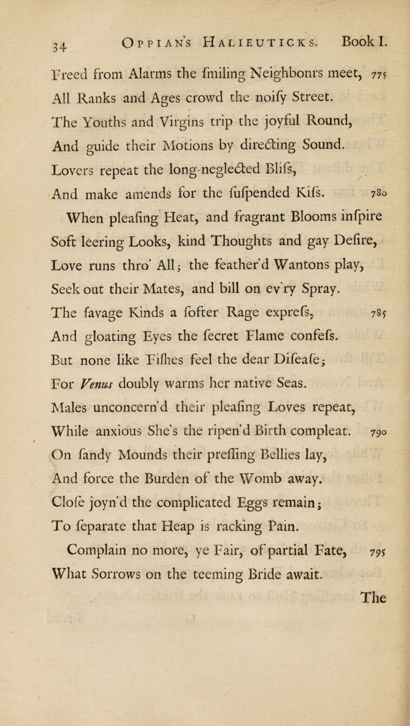 Freed from Alarms the fmiling Neighbonrs meet, 775 All Ranks and Ages crowd the noify Street. The Youths and Virgins trip the joyful Round, And guide their Motions by directing Sound. Lovers repeat the long negle&ed Blifs, And make amends for the fuipended Kifs. 730 When pleafing Heat, and fragrant Blooms infpire Soft leering Looks, kind Thoughts and gay Defire, Love runs thro* All; the feather’d Wantons play, Seek out their Mates, and bill on ev ry Spray. The favage Kinds a fofter Rage exprefs, 73$ And gloating Eyes the fecret Flame confefs. But none like Fiflies feel the dear Difeafe; For Venus doubly warms her native Seas. Males unconcern d their pleafing Loves repeat, While anxious She’s the ripen’d Birth compleat. 790 \ _ On fandy Mounds their preffing Bellies lay, And force the Burden of the Womb away. Ciofe joyn’d the complicated Eggs remain; To ieparate that Heap is racking Pain. Complain no more, ye Fair, of partial Fate, 79$ What Sorrows on the teeming Bride await.