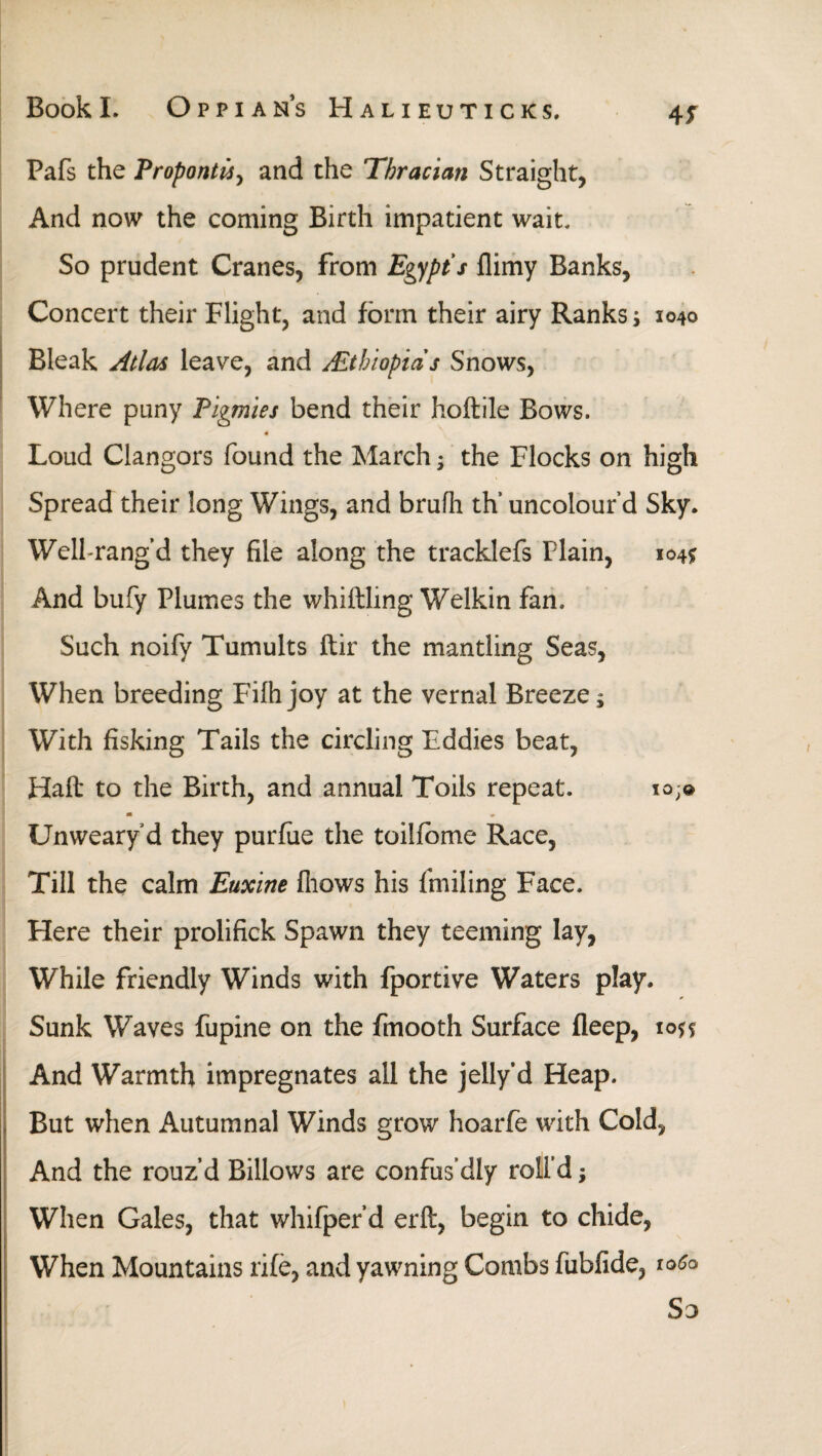 Pais the Propontis, and the Thracian Straight, And now the coming Birth impatient wait. So prudent Cranes, from Egypt's ilimy Banks, Concert their Flight, and form their airy Ranks; 1040 Bleak Atlas leave, and ALthlopias Snows, Where puny Pigmies bend their hoftile Bows. 4 Loud Clangors found the March; the Flocks on high Spread their long Wings, and brufh th’ uncolourd Sky* Well-rang d they file along the tracklefs Plain, 1041? And bufy Plumes the whittling Welkin fan. Such noify Tumults ftir the mantling Seas, When breeding Fiihjoy at the vernal Breeze; With fisking Tails the circling Eddies beat, Haft to the Birth, and annual Toils repeat. 10,® M » Unweary’d they puriue the toiliome Race, Till the calm Euxine fhows his foiling Face. Here their prolifick Spawn they teeming lay, While friendly Winds with fportive Waters play. Sunk Waves fupine on the fmooth Surface fleep, 1055 And Warmth impregnates all the jelly'd Heap. But when Autumnal Winds grow hoarfe with Cold, And the rouz’d Billows are confus’dly roll’d j When Gales, that whifper’d erft, begin to chide, When Mountains rife, and yawning Combs fubfide, ιοίο So
