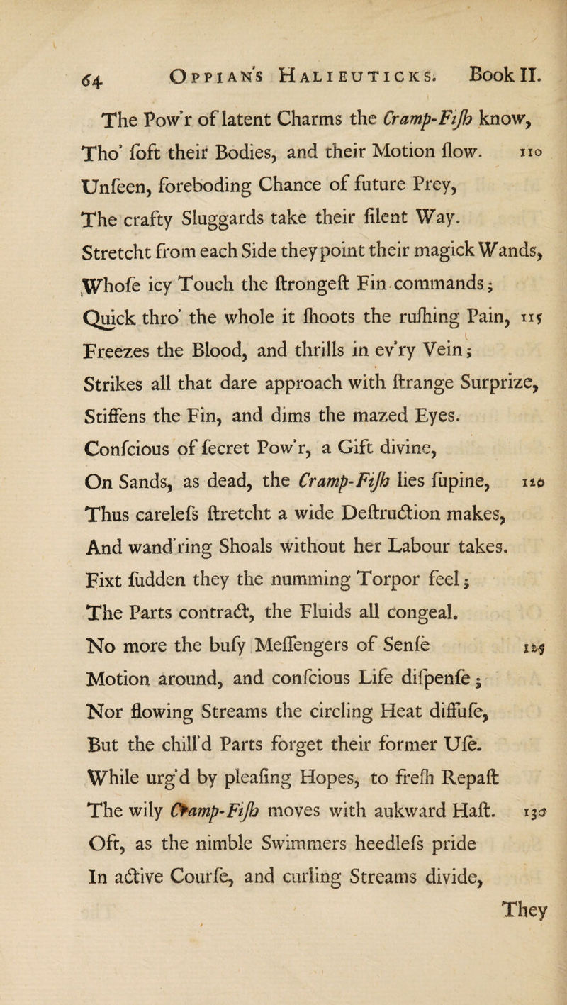 The Pow’r of latent Charms the Cramp-Ftjh know, Tho’ ioft their Bodies, and their Motion flow. no Unfeen, foreboding Chance of future Prey, The crafty Sluggards take their filent Way. Stretcht from each Side they point their magick Wands, Whofe icy Touch the ftrongeft Fin commands; Quick thro’ the whole it ihoots the ruihing Pain, η* Freezes the Blood, and thrills in evry Vein; Strikes all that dare approach with ftrange Surprize, Stiffens the Fin, and dims the mazed Eyes. Confcious of fecret Pow’r, a Gift divine, On Sands, as dead, the Cramp-Fifo lies fiipine, up Thus carelefs ftretcht a wide Deftru&ion makes, And wand ring Shoals without her Labour takes. Fixt fudden they the numming Torpor feel; The Parts contrad, the Fluids all congeal. No more the bufy Meflengers of Senie Motion around, and confcious Life diipenie; Nor flowing Streams the circling Heat diffufe, But the chill’d Parts forget their former Ufe. While urg’d by pleaiing Hopes, to freih Repaft: The wily Cfamp-Fijh moves with aukward Haft. Oft, as the nimble Swimmers heedlefs pride In adfive Courie, and curling Streams divide,