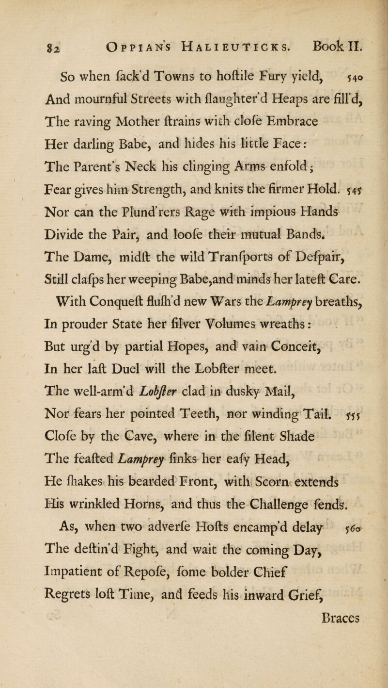 So when Pack’d Towns to hoftile Fury yield, 540 And mournful Streets with {laughter d Heaps are fill’d, The raving Mother {trains with cloie Embrace Her darling Babe, and hides his little Face : The Parent’s Neck his clinging Arms enfold; Fear gives him Strength, and knits the firmer Hold. 54s Nor can the Flund’rers Rage with impious Hands Divide the Pair, and loofe their mutual Bands. The Dame, midft the wild Tranfports of Defpair, Still clafps her weeping Babe,and minds her lateft Care. With Conqueft fluih’d new Wars the Lamprey breaths, In prouder State her filver Volumes wreaths : But urg’d by partial Hopes, and vain Conceit, In her laft Duel will the Lobfter meet. The well-arm’d Lobfier clad in dusky Mail, Nor fears her pointed Teeth, nor winding Tail. Clofe by the Cave, where in the filent Shade The feafted Lamprey finks her eafy Head, He ihakes his bearded Front, with Scorn extends His wrinkled Horns, and thus the Challenge fends. As, when two adverfe Hofts encamp’d delay $&> The deftin d Fight, and wait the coming Day, Impatient of Repofe, fome bolder Chief Regrets loft Time, and feeds his inward Grief, Braces