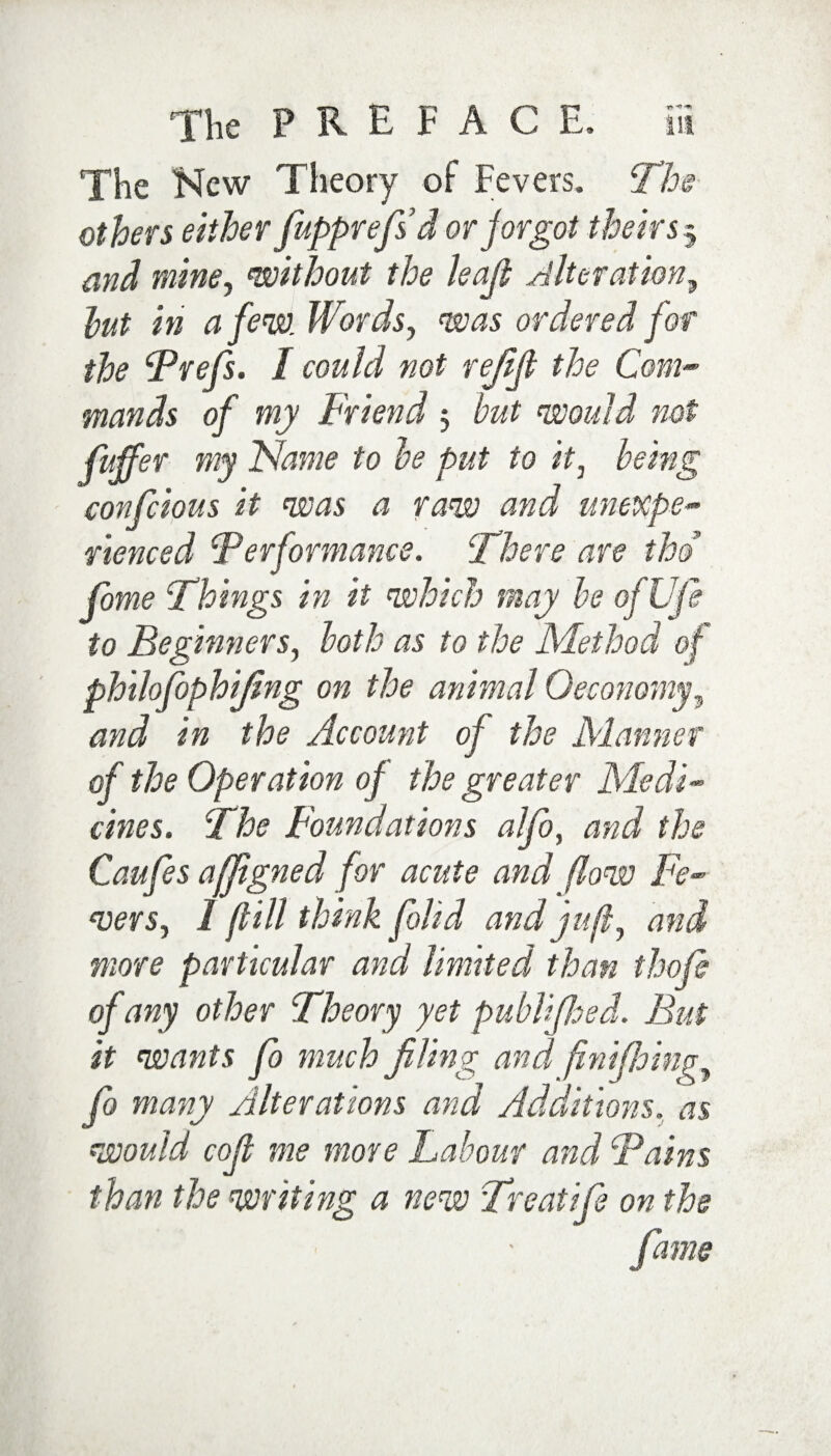 The New Theory of Fevers. The others either fupprefsd or jorgot theirs3 and mine, without the leap Alteration, hut in a few. Words, was ordered for the Brefs. I could not refift the Com-> mands of my Friend 3 but would not fiffer my Name to be put to it, being confcious it was a raw and unexpe¬ rienced Performance. Where are thd fome Things in it which may be ofUfe to Beginners, both as to the Method of philofophifing on the animal Oeconomy, and in the Account of the Manner of the Operation of the greater Medi¬ cines. The Foundations alfo, and the Caufes affigned for acute and (low Fe¬ vers, I ft ill think folid and juft, and more particular and limited than thofi of any other Theory yet publifhed. But it wants fo much filing and fmifioinp, fo many Alterations and Additions, as would coft me more Labour and Bains than the writing a new Treatife on the fame