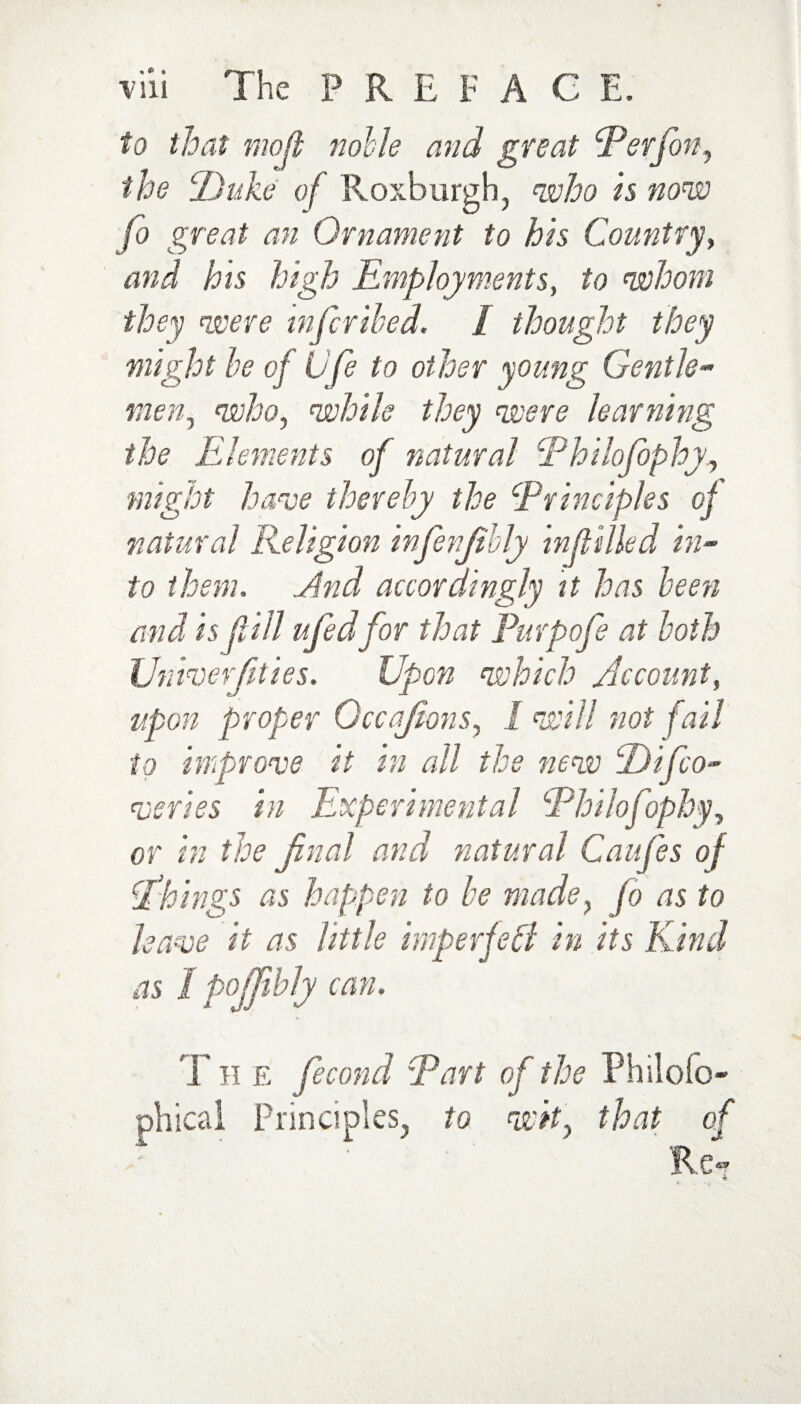 to that moji noble and great Perfon, the cDuke of Roxburgh, who is now fo great an Ornament to his Country, and his high Employments, to whom they were infcribed. 1 thought they might be of Life to other young Gentle- men, who, while they were learning the E lenients of natural Phdofophy might have thereby the ‘Principles oj natural Religion infenjtbly infilled in¬ to them. Jlnd accordingly it has been and is f ill ufedfor that Purpofe at both Univerjities. Upon which Account, upon proper Occajions, I will not fail to improve it in all the new jDifco- qjeries in Experimental Philofophy, or in the final and natural Caufes of Ekings as happen to be made, fo as to leave it as little imperfeff in its Kind as 1 poffibly can. T H e fecond Part of the Philofo- Principles, to wit, that Re*?