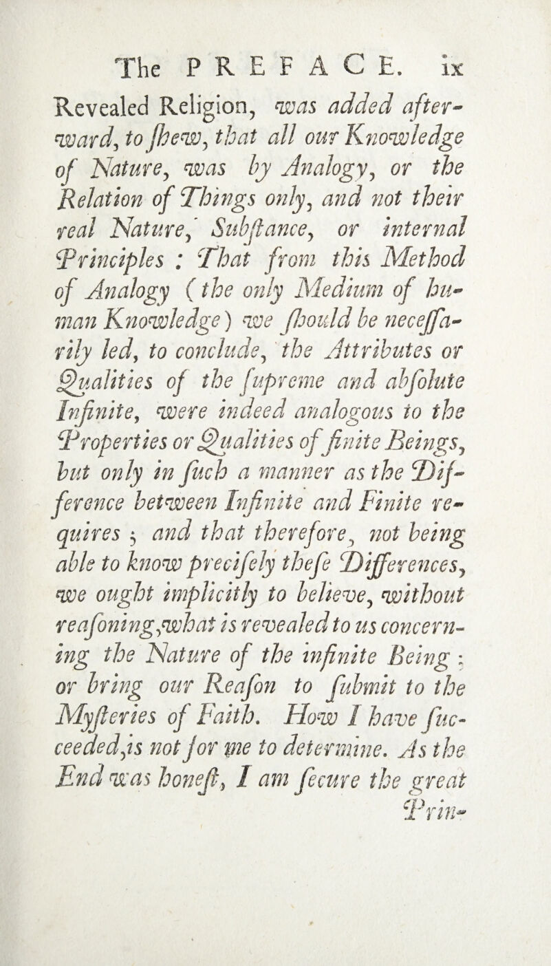 Revealed Religion, was added after¬ ward, tofhew, that all our Knowledge of Nature, was by Analogy, or the Relation of Things only, and not their real Nature,' Sub fiance, or internal iPrinciples ; ’That from this Method of Analogy (the only Medium of hu¬ man Knowledge) we fhould be necejfa- rily led, to conclude, the Attributes or Qualities of the fupreme and abfolute Infinite, were indeed analogous to the iProperties or Qualities of finite Beings, but only in fitch a manner as the Dif¬ ference between Infinite and Finite re- quires •, and that therefore, not being able to know precifely thefe Differences, we ought implicitly to believe, without reasoning,what is revealed to us concern¬ ing the Nature of the infinite Being ; or bring our Reafbn to fubmit to the Myfleries of Faith. Flow I have fine- ceeded,is not for me to determine. As the