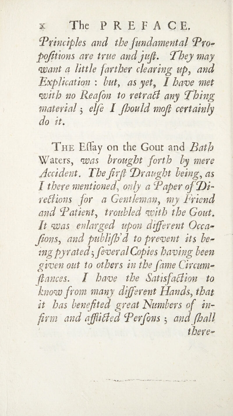 Principles and the fundamental Pro- pojitions are true and juft. cfhey may want a little farther clearing up, and Explication : but, as yet, f have met with no Reafon to retrabi any Thing material 5 clfe I fhould moft certainly do it. The Eflfay on the Gout and Bath Waters, was brought forth by mere Accident. The fir ft Draught being, as f there mentionedonly a Paper oj Di- retlions for a Gentleman, my Friend and Patient, troubled with the Gout, ft was enlarged upon different Occa- Jions, and publifid d to prevent its be¬ ing pyrated5 feveralCopies having been given out to others in the fame Circum- ftances. / have the Satisfaction to know from many different Hands, that it has benefited great Numbers of in¬ firm and afjiicfed Perfons 5 and (hall there-