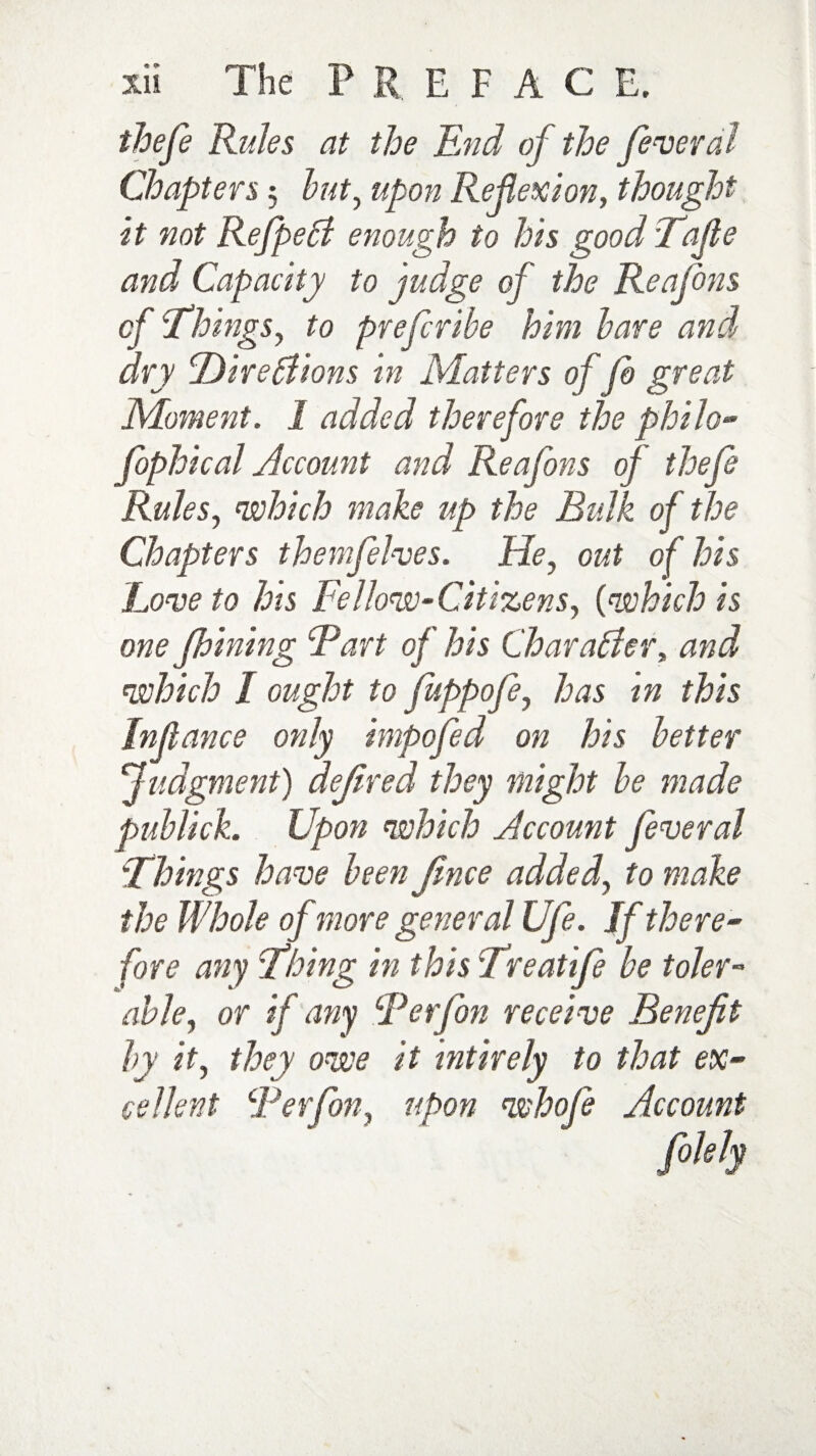 thefe Rules at the End of the feveral Chapters 5 but, upon Reflexion, thought it not RefpeA enough to his good Tafle and Capacity to judge of the Reafons of Things, to prefcribe him bare and dry Direpiions in Matters of fo great Moment. 1 added therefore the philo- fophical Account and Reafons of thefe Rules, which make up the Bulk of the Chapters themfelves. He, out of his Love to his Fellow-Citizens, (which is one fhining Fart of his Char alder, and which I ought to fuppofi, has in this In (lance only impofed on his better judgment) dejired they might be made publick. Upon which Account fever al Things have been Jince added, to make the Whole of more general Ufe. If there” fore any Thing in this Treat if be toler¬ able, or if any Ferjbn receive Benefit by it, they owe it mtirely to that ex¬ cellent Ferfon, upon whofe Account