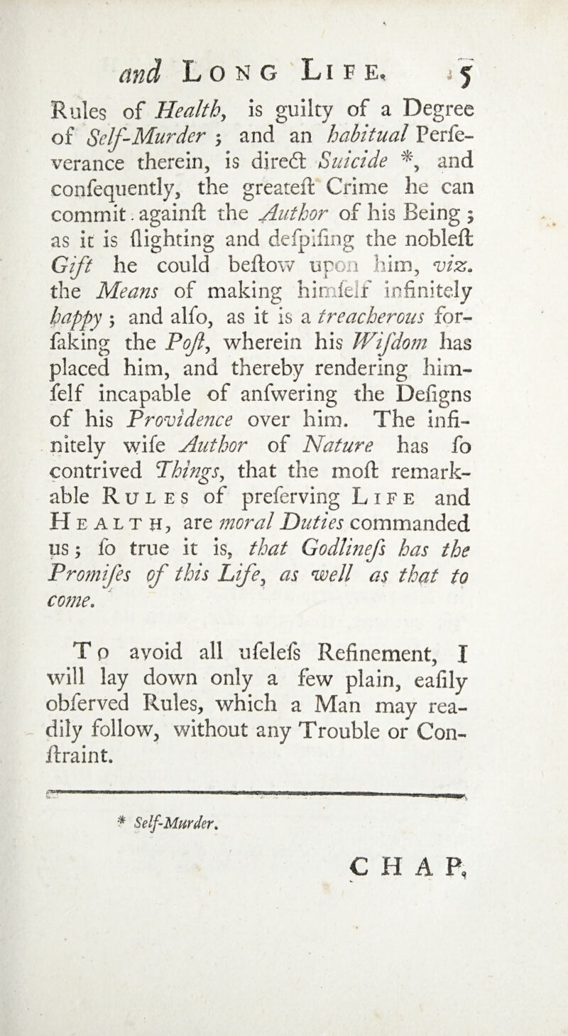 Rules of Health, is guilty of a Degree of Self-Murder j and an habitual Perfe- verance therein, is diredt Suicide *, and confequently, the greater! Crime he can commit. again!! the Author of his Being ; as it is (lighting and defpifmg the nobleft Gift he could bellow upon him, viz. the Means of making himlelf infinitely happy ; and alfo, as it is a treacherous for- faking the Pof, wherein his Wifdom has placed him, and thereby rendering him- felf incapable of anfwering the Deligns of his Providence over him. The infi¬ nitely wife Author of Nature has fo contrived Things, that the moft remark¬ able Rules of preferving Life and Health, are moral Duties commanded us; fo true it is, that Godlinefs has the Promifes of this Life, as well as that to come. T 0 avoid all ufelefs Refinement, I will lay down only a few plain, eafily obferved Rules, which a Man may rea¬ dily follow, without any Trouble or Con- ilraint. * Self-Murder. CHAP,