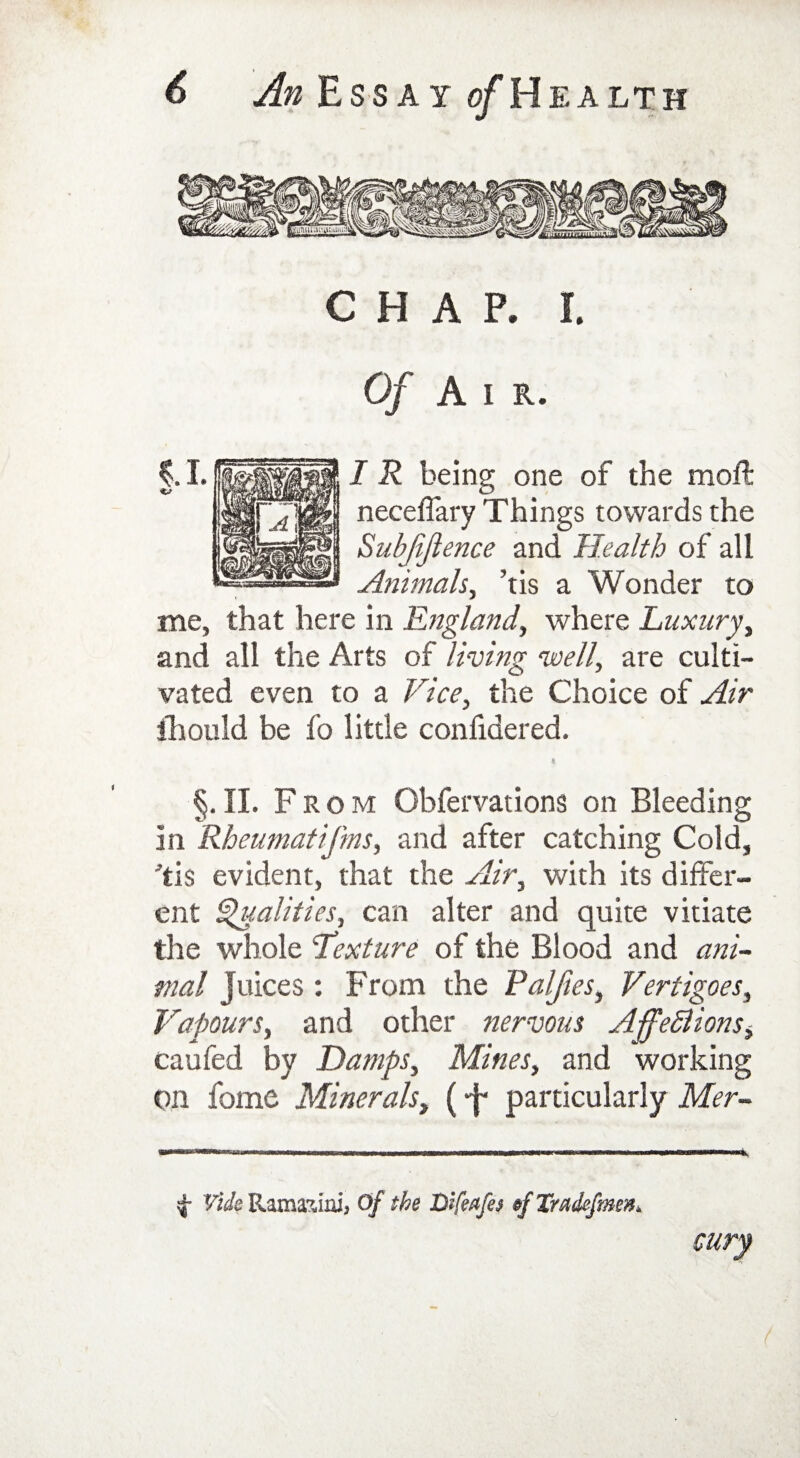 CHAP. I. Of A i r. I R being one of the moil neceffary Things towards the Subjiftence and Health of all Animals, ’tis a Wonder to me, that here in England, where Luxury, and all the Arts of living well, are culti¬ vated even to a Vice, the Choice of Air iliould be fo little confidered. §. II. F rom Obfervations on Bleeding in Rheumatifms, and after catching Cold, 'tis evident, that the Air, with its differ¬ ent Qualities, can alter and quite vitiate the whole Lexture of the Blood and ani¬ mal Juices : From the Palfies, Vertigoes, Vapours, and other nervous AffeElions, caufed by Damps, Mines, and working On fome Minerals, (particularly Mer- 4* Vide Ranmiai* Of the Dlfmfes §f Xradefmm, airy