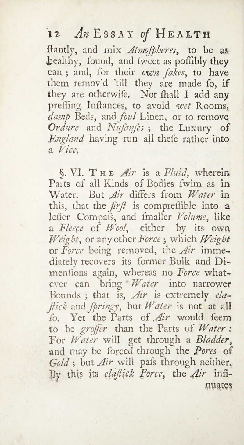 flantly, and mix Atmofpheres, to be a5 Wealthy, found, and fweet as poffibly they can ; and, for their own Jakes, to have them remov’d ’till they are made fo, if they are otherwife. Nor fhali I add any preffing Infances, to avoid wet Rooms, damp Beds, and fold Linen, or to remove Ordure and Nufanfes ; the Luxury of 'England haying run all thefe rather into a Vice, §. VI, The Air is a Fluid, wherein Parts of all Kinds of Bodies fwim as in Water. But Air differs from Water in this, that the jhjl is compreffible into a leffcr Compafs, and fmaller Volume, like a Fleece of Wool, either by its own Weight, or any other Force ; which Weight or Force being removed, the Air imme¬ diately recovers its former Bulk and Di¬ men lions again, whereas no Force what¬ ever can bring Water into narrower Bounds ; that is, Air is extremely da- flick and jpringy, but Water is not at all fo. Yet the Parts of Air would feem to be groffer than the Parts of Water: For Water will get through a Bladder, and may be forced through the Pores of Gold; but Air will pafs through neither, By this its elajlick Force, the Air infi-