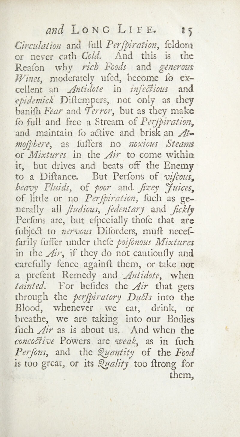 Circulation and full Perfpiration, feldoni or never cath Cold, And this is the Reafon why rich Foods and generous Wines, moderately ufed, become fo ex¬ cellent an Antidote in infectious and epidemick Diftempers, not only as they banifh Fear and Terror, but as they make fo full and free a Stream of Perfpiration, and maintain fo adtive and brisk an At- mofphere, as buffers no noxious Steams or Mixtures in the Air to come within it, but drives and beats off the Enemy to a Diftance. But Perfons of vifcous^ heavy Fluids, of poor and fzey Juices„ of little or no Perfpiration, fuch as ge¬ nerally all jludious, J’edentary and fckly Perfons are, but efpecially thofe that are fubjedt to nervous Diforders, muff neceff farily buffer under thefe poifonous Mixtures in the Air, if they do not cautiouily and carefully fence againff them, or take not a prefent Remedy and Antidote, when tainted. For befides the Air that gets through the perfpiratory DuSls into the Blood, whenever we eat, drink, or breathe, we are taking into our Bodies fuch Air as is about us. And when the concoSlive Powers are weak, as in fuch. Perfons, and. the Quantity of the Food is too great, or its Quality too ftrong for them.