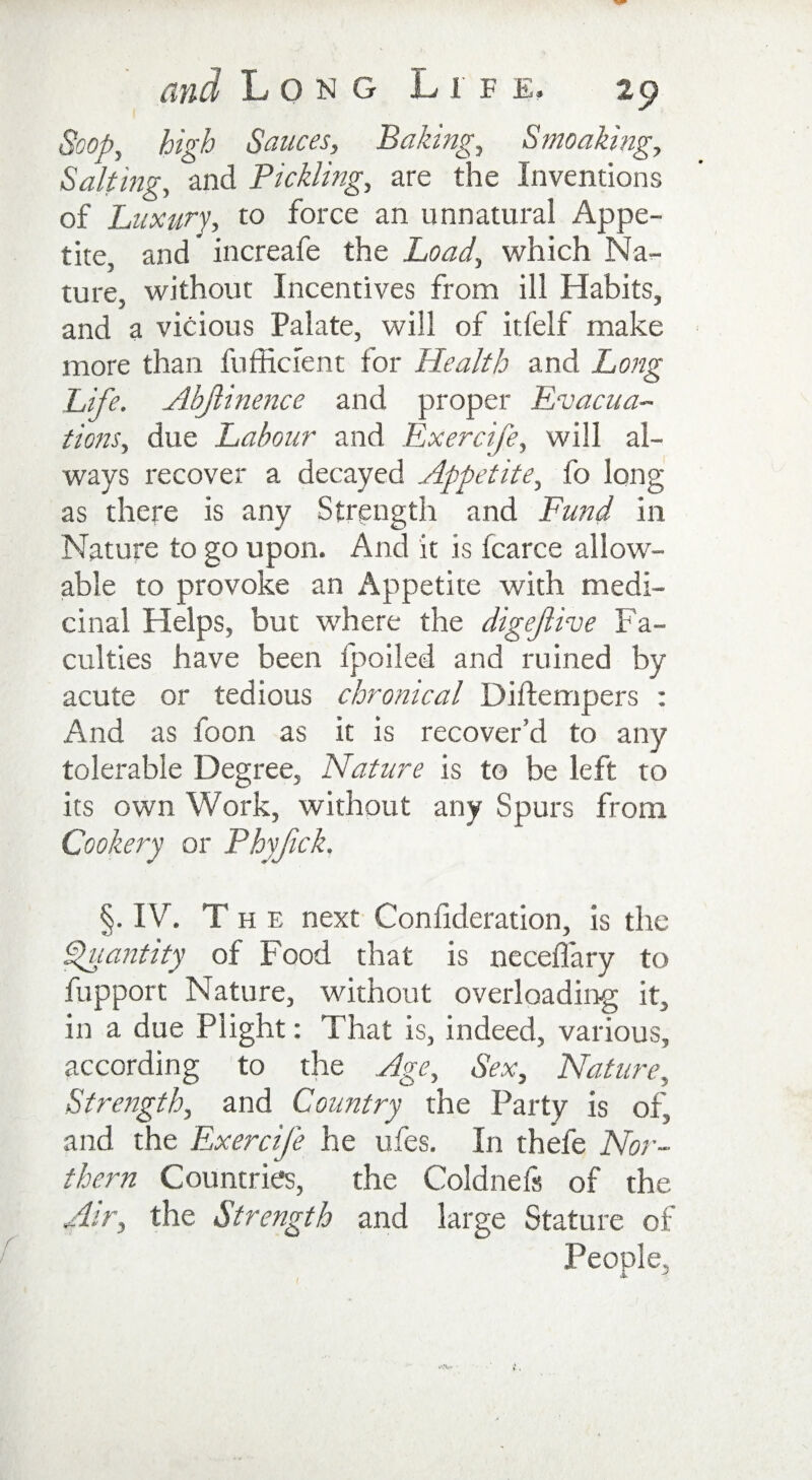 Soop, high Sauces, Baking, Smoaking, Salting, and Tickling, are the Inventions of Luxury, to force an unnatural Appe¬ tite, and increafe the Load, which Na¬ ture, without Incentives from ill Habits, and a vicious Palate, will of itfelf make more than fufficient for Health and Long Life. Abjlinence and proper Evacua¬ tions, due Labour and Exercife, will al¬ ways recover a decayed Appetite, fo long as there is any Strength and Fund in Nature to go upon. And it is fcarce allow¬ able to provoke an Appetite with medi¬ cinal Helps, but where the digejlive Fa¬ culties have been fpoiled and ruined by acute or tedious chronical Diftempers : And as foon as it is recover’d to any tolerable Degree, Nature is to be left to its own Work, without any Spurs from Cookery or Phyfck. §. IV. The next Consideration, is the Quantity of Food that is neceflary to fupport Nature, without overloading it, in a due Plight: That is, indeed, various, according to the Age, Sex, Nature, Strength, and Country the Party is of, and the Exercife he ufes. In thefe Nor¬ thern Countries, the Coldnels of the Air, the Strength and large Stature of People,