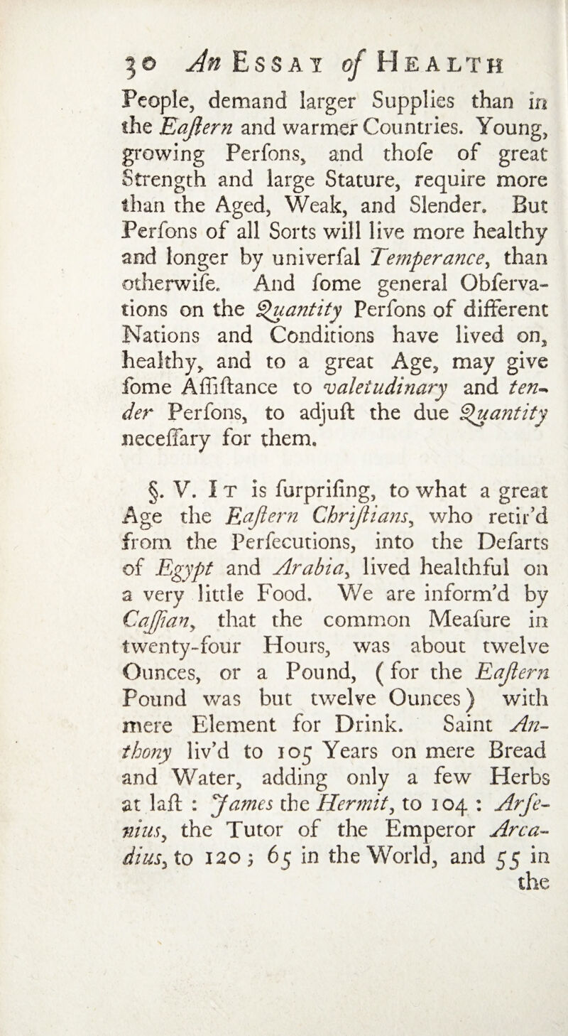 3 o An Ess a j of Healt h People, demand larger Supplies than in the Eajlern and warmer Countries. Young, growing Perfons, and thofe of great Strength and large Stature, require more than the Aged, Weak, and Slender. But Perfons of all Sorts will live more healthy and longer by univerfal Temperance, than otherwife. And fome general Obferva- tions on the Quantity Perfons of different Nations and Conditions have lived on, healthy, and to a great Age, may give fome Affiftance to valetudinary and ten¬ der Perfons, to adjuft the due Quantity neceffary for them. §. V. I t is furprifing, to what a great Age the Eajlern Chrijlians, who retir’d from the Perfections, into the Defarts of Egypt and Arabia, lived healthful on a very little Food. We are inform’d by CaJJian, that the common Meafure in twenty-four Hours, was about twelve Ounces, or a Pound, (for the Eajlern Pound was but twelve Ounces) with mere Element for Drink. Saint An¬ thony liv’d to 105 Years on mere Bread and Water, adding only a few Herbs at lafl : James the Hermit, to 104 : Arj'e- nius, the Tutor of the Emperor Arca- dius, to 120 ; 65 in the World, and 55 in the