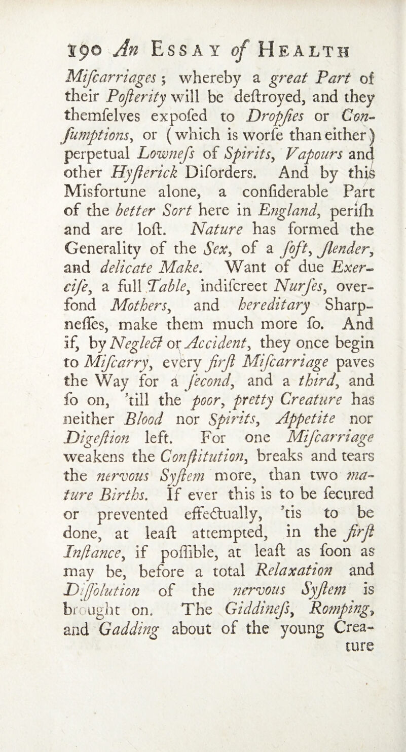 Mifcarriages *, whereby a great Part of their Pofterity will be deftroyed, and they themfelves expofed to Dropfies or Con¬ junctions, or (which is worfe than either) perpetual Lownefs of Spirits, Vapours and other Hyfierick Diforders. And by thff Misfortune alone, a confiderable Part of the better Sort here in England, perifh and are loft. Nature has formed the Generality of the Sex, of a foft, jlender, and delicate Make. Want of due Exer- cife, a full Table, indifcreet NurJ'es, over- fond Mothers, and hereditary Sharp- nefles, make them much more fo. And if, by Negledi or Accident, they once begin to Mifcarry, every firjl Mifcarriage paves the Way for a fecond, and a third, and fo on, fill the poor, pretty Creature has neither Blood nor Spirits, Appetite nor Digeftion left. For one Mifcarriage weakens the Confutation, breaks and tears the nervous Syfiem more, than two ma¬ ture Births. If ever this is to be fecured or prevented effectually, ’tis to be done, at leaft attempted, in the firjl Infiance, if poflible, at leaft as foon as may be, before a total Relaxation and Difolution of the nervous Syfiem is brought on. The Giddinefs, Romping, and Gadding about of the young Crea¬ ture