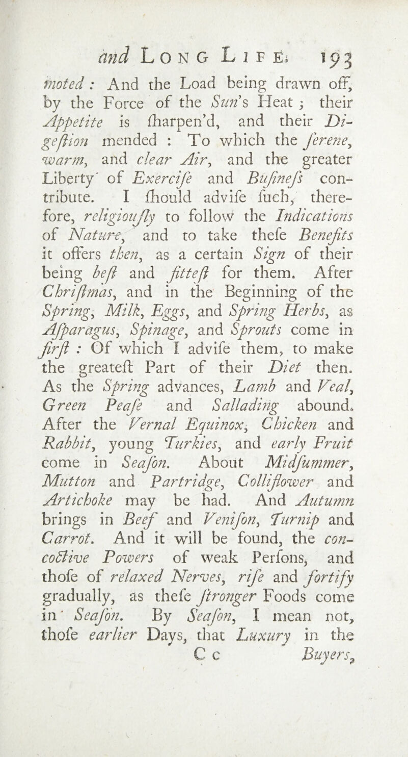 mated : And the Load being drawn off, by the Force of the Sun’s Heat ; their Appetite is fharpen’d, and their Di¬ gs ft ion mended : To which the J'erene, •warm, and clear Air, and the greater Liberty’ of Exercife and Bujinefs con¬ tribute. I fhould advife fueh, there¬ fore, religioujly to follow the Indications of Nature, and to take thefe Benefits it offers then, as a certain Sign of their being beft and fitteft for them. After Chriftmas, and in the' Beginning of the Spring, Milk, Eggs, and Spring Herbs, as Afparagus, Spinage, and Sprouts come in firfi : Of which I advife them, to make the greateff Part of their Diet then. As the Spring advances, Lamb and Veal, Green Peafe and Sallading abound. After the Vernal Equinox, Chicken and Rabbit, young Turkies, and early Fruit come in Seafion. About MidJ'ummer, Mutton and Partridge, Collifiower and Artichoke may be had. And Autumn brings in Beef and Venifon, Lurnip and Carrot. And it will be found, the con- codlive Powers of weak Perfons, and thofe of relaxed Nerves, rife and fortify gradually, as thefe jironger Foods come in ‘ Seafion. By Seafion, I mean not, thofe earlier Days, that Luxury in the C c Buyers, , (0 **