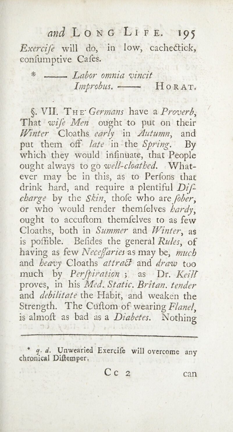 Exercife will do, in low, cache&amp;ick, confumptive Cafes. * Labor omnia vine it Improbus. ——• H o R at, §. VII. The' Germans have a Proverb, That wife Men ought to put on their Whiter Cloaths early in Autumn, and put them off late in the Spring. By which they would inhnuate, that People ought always to go well-cloathed. What¬ ever may be in this, as to Perfons that drink hard, and require a plentiful Dis¬ charge by the Skin, thofe who are fober, or who would render themfelves hardy, ought to accuftom themfelves to as few Cloaths, both in Summer and Winter, as is poffible. Befides the general Rules, of having as few Necejfaries as may be, much and heavy Cloaths attradl and draw too much by Perfpiration ; as Dr. Keilt proves, in his Med. Static. Britan, tender and debilitate the Habit, and weaken the Strength. The Cuftom of wearing Flanel, is almoffc as bad as a Diabetes. Nothing ¥ q- d. Unwearied Exercife will overcome any chronical Diftemper. C C 2, can
