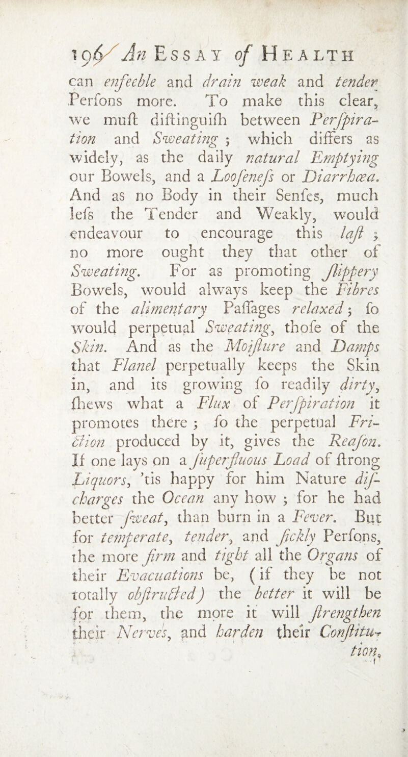between Perfpira- which differs as 77atural Emptying 1An Essay of H e a lth can enfeeble and dram weak and tender Perfons more. To make this clear, we muff diftinguifh it on and Sweating ; widely, as the daily our Bowels, and a Loofenefs or Diarrhoea And as no Body in their Senfes, much lefs the Tender and Weakly, would endeavour to encourage this lafi 3 no more ought they that other of Sweating. For as promoting Jlippery Bowels, would always keep the Fibres of the alimeritary Paffages relaxed 5 fo would perpetual Sweating, thofe of the Skin. And as the Moijlure and Damps that Flanel perpetually keeps the Skin and its growing io readily dirty, in (hews what a Flux of Perfpiration it promotes there 3 fo the perpetual Fri- Bion produced by it, gives the Reajon. II one lays on a juperfluous Load of ffrong Liquors, ’tis happy for him Nature dif- charges the Ocean any how 3 for he had better Sweat, than burn in a Fever. But for temperate, tender, and Jickly Perfons, the more firm and tight all the Organs of their Evacuations be, (if they be not totally objlruBed) the better it will be for them, the more it will Jlrengthen their Nerves, and harden their Conjiitu-* tion„