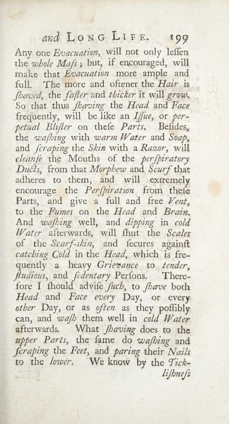 Any one Evacuation, will not only leilen the whole Mafs but, if encouraged, will make that Evacuation more ample and full. The more and oftener the Hair is jhaved, the fafter and thicker it will grow„ So that thus /having the Head and Face frequently, will be like an IJJ'ue, or per¬ petual Blifter on thele Parts. Betides, the wafhing with warm Water and Soap, and [craping the Skin with a Razor, will cleanfe the Mouths of the perfpiratory Dufls, from that Morphew and Scurf that adheres to them, and will extremely encourage the Perfpiration from thele Parts, and give a full and free Vent, to the Fumes on the Head and Brain. And wafhing well, and dipping in cold Water afterwards, will fhut the Scales of the Scarf-skin, and fecures again# catching Cold in the Head, which is fre¬ quently a heavy Grievance to tenderv jludious, and fedentary Perfons. There¬ fore I fhould advife fuch, to /have both Head and Face every Day, or every other Day, or as often as they poffibly can, and wajh them well in cold Water afterwards. What /having does to the upper Paris, the fame do wajhing and [craping the Feet, and paring their Nails to the lower. We know by the Fick- lifhnefs