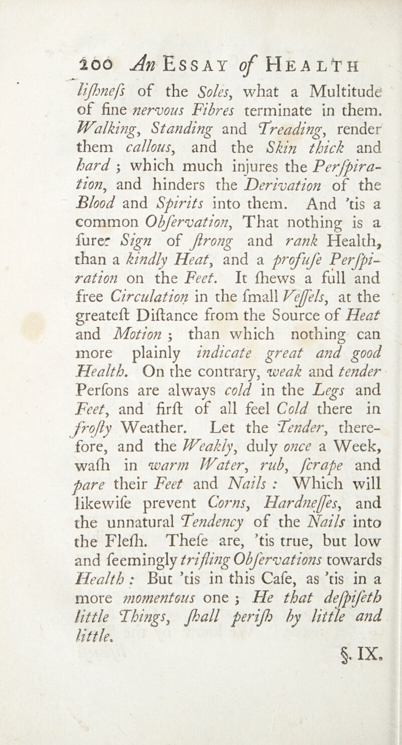 li/hnefs of the Soles, what a Multitude of fine nervous Fibres terminate in them. Walking, Standing and Treading, render them callous, and the Skin thick and hard which much injures the Perfpira- tion, and hinders the Derivation of the Flood and Spirits into them. And ’tis a common Obfervation, That nothing is a furer Sign of Jlrong and rank Health, than a kindly Heat, and a profufe Perj'pi- ration on the Feet. It fhews a full and free Circulation in the fmall Vejfels, at the greateft Diftance from the Source of Heat and Motion ; than which nothing can more plainly indicate great and good Health. On the contrary, weak and tender Perfons are always cold in the Legs and Feet, and firfi: of all feel Cold there in frojly Weather. Let the 'Fender, there¬ fore, and the Weakly, duly once a Week, wadi in warm Water, rub, fcrape and pare their Feet and Nails : Which will like wife prevent Corns, Hardnejfles, and the unnatural Pendency of the Nails into the Flefh. Thefe are, tis true, but low and feemingly trifling ObJ'ervations towards Health : But ’tis in this Cafe, as ’tis in a more momentous one •, He that defpifeth little Things, Jhall perijh by little and little. §. IXa