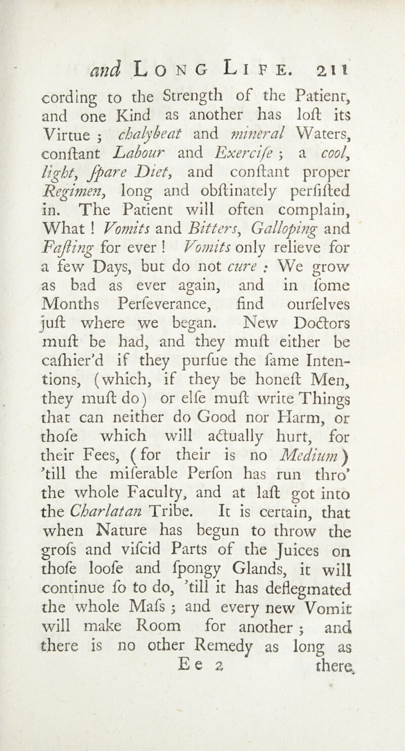 cording to the Strength of the Patient, and one Kind as another has loft its Virtue ; chalybeat and mineral Waters, conftant Labour and Exercife; a cool, light, jpare Diet, and conftant proper Regimen, long and obftinately perfifted in. The Patient will often complain. What ! Vomits and Bitters, Galloping and Fajling for ever ! Vomits only relieve for a few Days, but do not cure : We grow as bad as ever again, and in fome Months Perfeverance, find ourfelves juft where we began. New Doctors muft be had, and they mu ft either be cafhier’d if they purfue the fame Inten¬ tions, (which, if they be honeft Men, they muft do) or elfe muft write Things that can neither do Good nor Harm, or thofe which will actually hurt, for their Fees, (for their is no Medium) ’till the miferable Perfon has run thro’ the whole Faculty, and at laft got into the Charlatan Tribe. It is certain, that when Nature has begun to throw the grofs and vifcid Parts of the Juices on thofe loofe and fpongy Glands, it will continue fo to do, ’till it has deflegmated the whole Mafs ; and every new Vomit will make Room for another; and there is no other Remedy as long as E e 2 there.