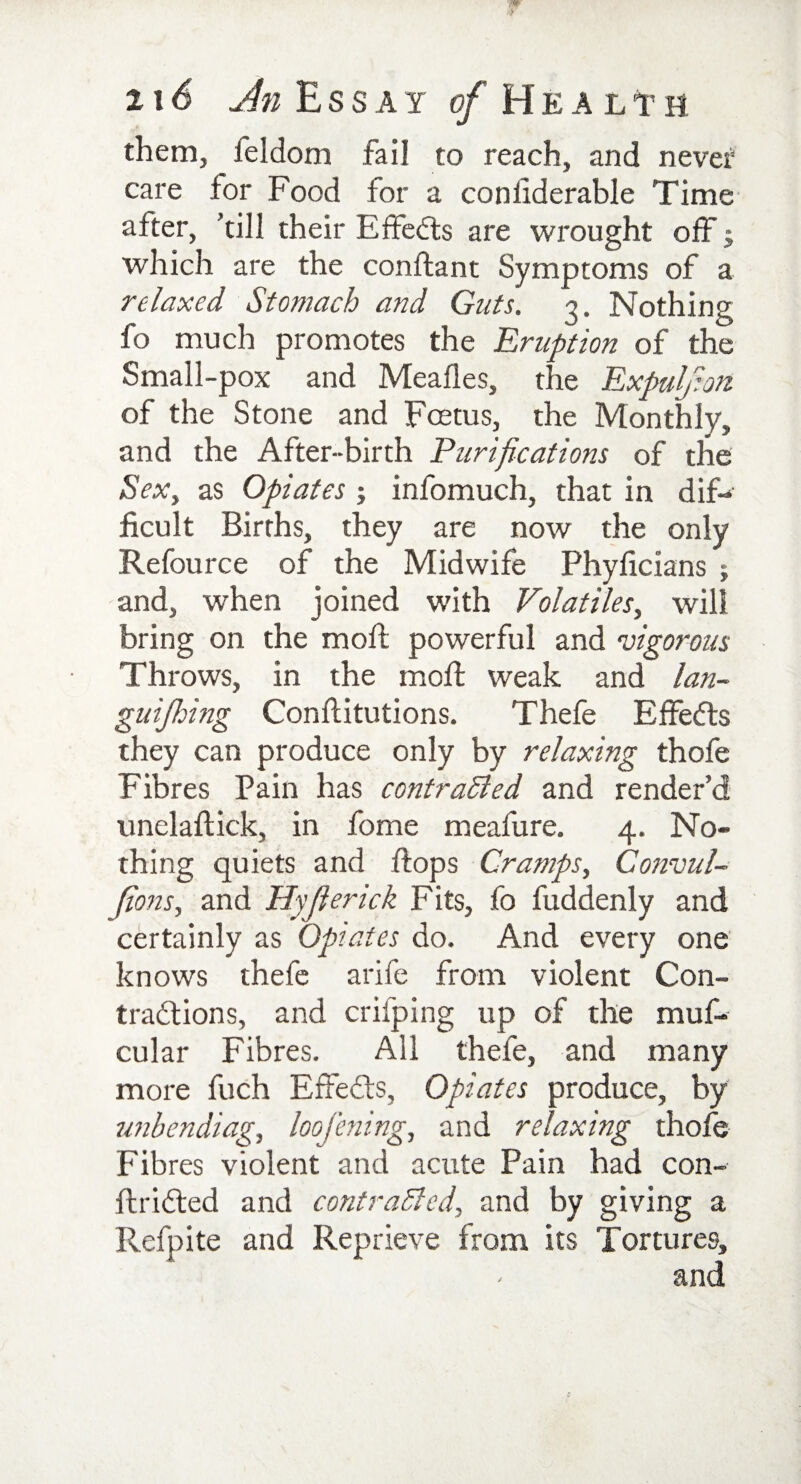 jjw 4F 216 An Essay c/Healtm them, feldom fail to reach, and nevef care for Food for a condderable Time after, 'till their Effects are wrought off $ which are the conftant Symptoms of a relaxed Stomach and Guts. 3. Nothing fo much promotes the Eruption of the Small-pox and Meafles, the Expulfion of the Stone and Fcetus, the Monthly, and the After-birth Purifications of the Sex, as Opiates ; infomuch, that in dif¬ ficult Births, they are now the only Refource of the Midwife Phyficians ; and, when joined with Volatiles, will bring on the mod; powerful and vigorous Throws, in the mod: weak and lan- guijhing Conditutions. Thefe Effects they can produce only by relaxing thofe Fibres Pain has contracted and render’d uneladick, in fome meafure. 4. No¬ thing quiets and dops Cramps, Convul- Jions, and Hyfierick Fits, fo fuddenly and certainly as Opiates do. And every one knows thefe arife from violent Con¬ tractions, and crifping up of the muf- cular Fibres. All thefe, and many more fuch Effedfs, Opiates produce, by unbendiag, loofening, and relaxing thofe Fibres violent and acute Pain had con- ftridted and contracted, and by giving a Refpite and Reprieve from its Tortures,