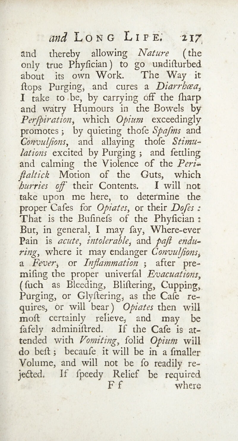 and thereby allowing Nature (the only true Phyiician) to go undifturbed about its own Work. The Way it flops Purging, and cures a Diarrhoea3 I take to be, by carrying off the fharp and watry Humours in the Bowels by Perfpiration, which Opium exceedingly promotes ; by quieting thofe Spafms and Convulflons, and allaying thofe Stimu¬ lations excited by Purging ; and fettling and calming the Violence of the Peri- jlaltick Motion of the Guts, which hurries off their Contents. I will not take upon me here, to determine the proper Cafes for Opiates, or their Dofes : That is the Bulinefs of the Phyiician : But, in general, I may fay, Where-ever Pain is acute, intolerable, and pajl endu¬ ring, where it may endanger Convulflons, a Fever, or Inflammation ; after pre- miling the proper univerfal Evacuations, (fuch as Bleeding, Bliftering, Cupping, Purging, or Glyftering, as the Cafe re¬ quires, or will bear) Opiates then will molt certainly relieve, and may be fafely adminiftred. If the Cafe is at¬ tended with Vomiting, folid Opium will do bed;; becaufe it will be in a fmaller Volume, and will not be fo readily re¬ jected. If fpeedy Relief be required F f where
